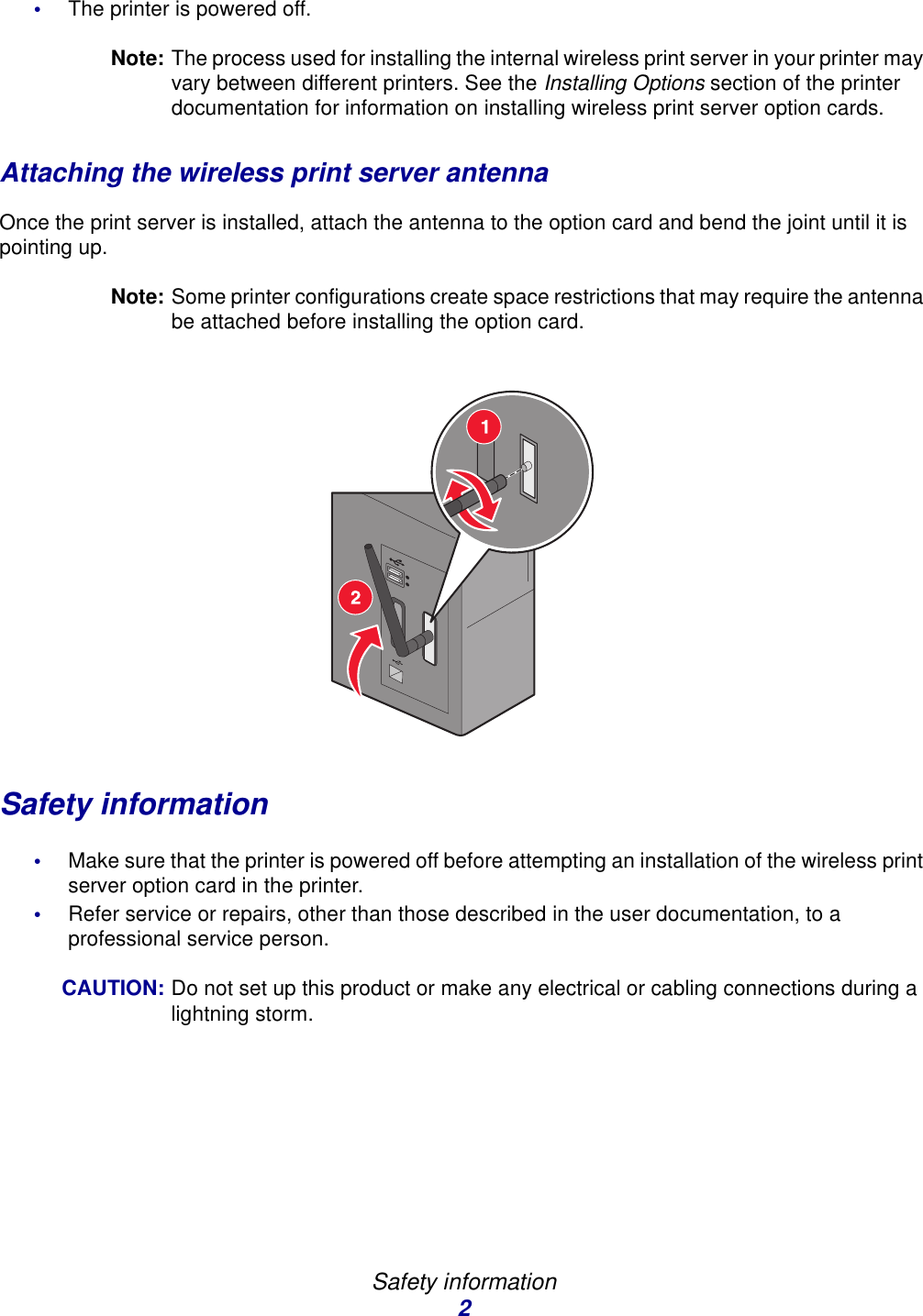 Safety information2•The printer is powered off.Note: The process used for installing the internal wireless print server in your printer may vary between different printers. See the Installing Options section of the printer documentation for information on installing wireless print server option cards. Attaching the wireless print server antennaOnce the print server is installed, attach the antenna to the option card and bend the joint until it is pointing up. Note: Some printer configurations create space restrictions that may require the antenna be attached before installing the option card. Safety information•Make sure that the printer is powered off before attempting an installation of the wireless print server option card in the printer. •Refer service or repairs, other than those described in the user documentation, to a professional service person. CAUTION: Do not set up this product or make any electrical or cabling connections during a lightning storm. 