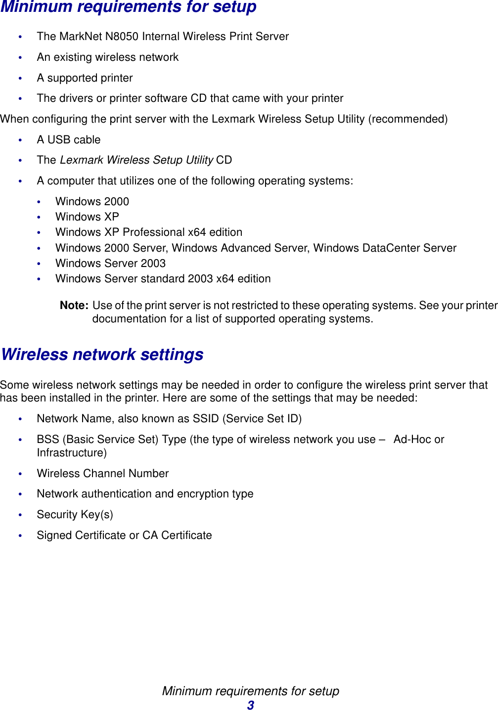 Minimum requirements for setup3Minimum requirements for setup•The MarkNet N8050 Internal Wireless Print Server•An existing wireless network •A supported printer•The drivers or printer software CD that came with your printerWhen configuring the print server with the Lexmark Wireless Setup Utility (recommended)•A USB cable •The Lexmark Wireless Setup Utility CD•A computer that utilizes one of the following operating systems:•Windows 2000•Windows XP•Windows XP Professional x64 edition•Windows 2000 Server, Windows Advanced Server, Windows DataCenter Server•Windows Server 2003•Windows Server standard 2003 x64 editionNote: Use of the print server is not restricted to these operating systems. See your printer documentation for a list of supported operating systems. Wireless network settingsSome wireless network settings may be needed in order to configure the wireless print server that has been installed in the printer. Here are some of the settings that may be needed:•Network Name, also known as SSID (Service Set ID)•BSS (Basic Service Set) Type (the type of wireless network you use – Ad-Hoc or Infrastructure) •Wireless Channel Number•Network authentication and encryption type•Security Key(s)•Signed Certificate or CA Certificate