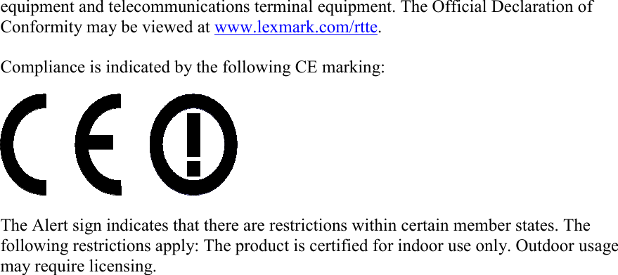 equipment and telecommunications terminal equipment. The Official Declaration ofConformity may be viewed at www.lexmark.com/rtte.Compliance is indicated by the following CE marking:The Alert sign indicates that there are restrictions within certain member states. Thefollowing restrictions apply: The product is certified for indoor use only. Outdoor usagemay require licensing.