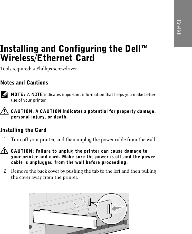 Installing and Configuring the Dell™ Wireless/Ethernet CardTools required: a Phillips screwdriverNotes and Cautions NOTE: A NOTE indicates important information that helps you make better use of your printer.  CAUTION: A CAUTION indicates a potential for property damage, personal injury, or death.Installing the Card1 Turn off your printer, and then unplug the power cable from the wall.  CAUTION: Failure to unplug the printer can cause damage to your printer and card. Make sure the power is off and the power cable is unplugged from the wall before proceeding.2 Remove the back cover by pushing the tab to the left and then pulling the cover away from the printer.English