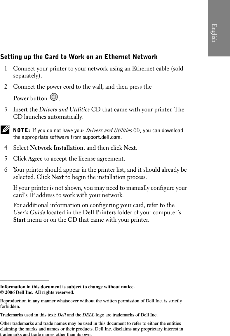 Setting up the Card to Work on an Ethernet Network1 Connect your printer to your network using an Ethernet cable (sold separately).2 Connect the power cord to the wall, and then press the Power button .3 Insert the Drivers and Utilities CD that came with your printer. The CD launches automatically. NOTE: If you do not have your Drivers and Utilities CD, you can download the appropriate software from support.dell.com.4Select Network Installation, and then click Next. 5Click Agree to accept the license agreement. 6 Your printer should appear in the printer list, and it should already be selected. Click Next to begin the installation process.If your printer is not shown, you may need to manually configure your card’s IP address to work with your network.For additional information on configuring your card, refer to the User’s Guide located in the Dell Printers folder of your computer’s Start menu or on the CD that came with your printer.____________________Information in this document is subject to change without notice. © 2006 Dell Inc. All rights reserved.Reproduction in any manner whatsoever without the written permission of Dell Inc. is strictly forbidden.Trademarks used in this text: Dell and the DELL logo are trademarks of Dell Inc.Other trademarks and trade names may be used in this document to refer to either the entities claiming the marks and names or their products. Dell Inc. disclaims any proprietary interest in trademarks and trade names other than its own.English