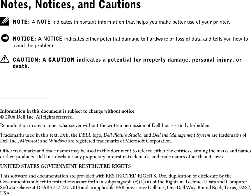 Notes, Notices, and CautionsNOTE: A NOTE indicates important information that helps you make better use of your printer.NOTICE: A NOTICE indicates either potential damage to hardware or loss of data and tells you how toavoid the problem.CAUTION: A CAUTION indicates a potential for property damage, personal injury, ordeath.____________________Information in this document is subject to change without notice.© 2006 Dell Inc. All rights reserved.Reproduction in any manner whatsoever without the written permission of Dell Inc. is strictly forbidden.Trademarks used in this text: Dell, the DELL logo, Dell Picture Studio, and Dell Ink Management System are trademarks ofDell Inc.; Microsoft and Windows are registered trademarks of Microsoft Corporation.Other trademarks and trade names may be used in this document to refer to either the entities claiming the marks and namesor their products. Dell Inc. disclaims any proprietary interest in trademarks and trade names other than its own.UNITED STATES GOVERNMENT RESTRICTED RIGHTSThis software and documentation are provided with RESTRICTED RIGHTS. Use, duplication or disclosure by theGovernment is subject to restrictions as set forth in subparagraph (c)(1)(ii) of the Rights in Technical Data and ComputerSoftware clause at DFARS 252.227-7013 and in applicable FAR provisions: Dell Inc., One Dell Way, Round Rock, Texas, 78682,USA.