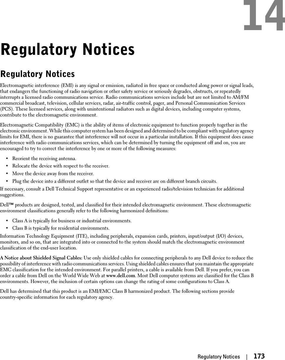 Regulatory NoticesRegulatory NoticesElectromagnetic interference (EMI) is any signal or emission, radiated in free space or conducted along power or signal leads,that endangers the functioning of radio navigation or other safety service or seriously degrades, obstructs, or repeatedlyinterrupts a licensed radio communications service. Radio communications services include but are not limited to AM/FMcommercial broadcast, television, cellular services, radar, air-traffic control, pager, and Personal Communication Services(PCS). These licensed services, along with unintentional radiators such as digital devices, including computer systems,contribute to the electromagnetic environment.Electromagnetic Compatibility (EMC) is the ability of items of electronic equipment to function properly together in theelectronic environment. While this computer system has been designed and determined to be compliant with regulatory agencylimits for EMI, there is no guarantee that interference will not occur in a particular installation. If this equipment does causeinterference with radio communications services, which can be determined by turning the equipment off and on, you areencouraged to try to correct the interference by one or more of the following measures:•Reorient the receiving antenna.•Relocate the device with respect to the receiver.•Move the device away from the receiver.•Plug the device into a different outlet so that the device and receiver are on different branch circuits.If necessary, consult a Dell Technical Support representative or an experienced radio/television technician for additionalsuggestions.Dell™ products are designed, tested, and classified for their intended electromagnetic environment. These electromagneticenvironment classifications generally refer to the following harmonized definitions:•Class A is typically for business or industrial environments.•Class B is typically for residential environments.Information Technology Equipment (ITE), including peripherals, expansion cards, printers, input/output (I/O) devices,monitors, and so on, that are integrated into or connected to the system should match the electromagnetic environmentclassification of the end-user location.A Notice about Shielded Signal Cables: Use only shielded cables for connecting peripherals to any Dell device to reduce thepossibility of interference with radio communications services. Using shielded cables ensures that you maintain the appropriateEMC classification for the intended environment. For parallel printers, a cable is available from Dell. If you prefer, you canorder a cable from Dell on the World Wide Web at www.dell.com. Most Dell computer systems are classified for the Class Benvironments. However, the inclusion of certain options can change the rating of some configurations to Class A.Dell has determined that this product is an EMI/EMC Class B harmonized product. The following sections providecountry-specific information for each regulatory agency.Regulatory Notices     |     17314