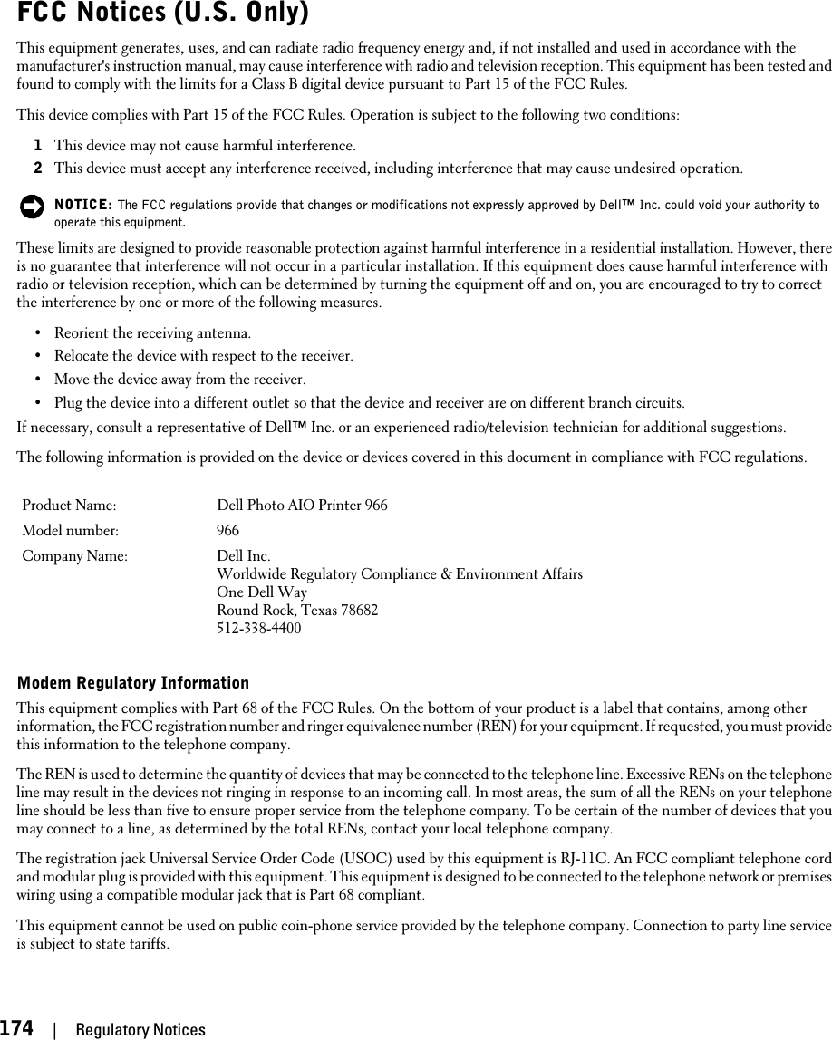 FCC Notices (U.S. Only)This equipment generates, uses, and can radiate radio frequency energy and, if not installed and used in accordance with themanufacturer&apos;s instruction manual, may cause interference with radio and television reception. This equipment has been tested andfound to comply with the limits for a Class B digital device pursuant to Part 15 of the FCC Rules.This device complies with Part 15 of the FCC Rules. Operation is subject to the following two conditions:1This device may not cause harmful interference.2This device must accept any interference received, including interference that may cause undesired operation.NOTICE: The FCC regulations provide that changes or modifications not expressly approved by Dell™ Inc. could void your authority tooperate this equipment.These limits are designed to provide reasonable protection against harmful interference in a residential installation. However, thereis no guarantee that interference will not occur in a particular installation. If this equipment does cause harmful interference withradio or television reception, which can be determined by turning the equipment off and on, you are encouraged to try to correctthe interference by one or more of the following measures.•Reorient the receiving antenna.•Relocate the device with respect to the receiver.•Move the device away from the receiver.•Plug the device into a different outlet so that the device and receiver are on different branch circuits.If necessary, consult a representative of Dell™ Inc. or an experienced radio/television technician for additional suggestions.The following information is provided on the device or devices covered in this document in compliance with FCC regulations.Product Name: Dell Photo AIO Printer 966Model number: 966Company Name: Dell Inc.Worldwide Regulatory Compliance &amp; Environment AffairsOne Dell WayRound Rock, Texas 78682512-338-4400Modem Regulatory InformationThis equipment complies with Part 68 of the FCC Rules. On the bottom of your product is a label that contains, among otherinformation, the FCC registration number and ringer equivalence number (REN) for your equipment. If requested, you must providethis information to the telephone company.The REN is used to determine the quantity of devices that may be connected to the telephone line. Excessive RENs on the telephoneline may result in the devices not ringing in response to an incoming call. In most areas, the sum of all the RENs on your telephoneline should be less than five to ensure proper service from the telephone company. To be certain of the number of devices that youmay connect to a line, as determined by the total RENs, contact your local telephone company.The registration jack Universal Service Order Code (USOC) used by this equipment is RJ-11C. An FCC compliant telephone cordand modular plug is provided with this equipment. This equipment is designed to be connected to the telephone network or premiseswiring using a compatible modular jack that is Part 68 compliant.This equipment cannot be used on public coin-phone service provided by the telephone company. Connection to party line serviceis subject to state tariffs.174     |     Regulatory Notices
