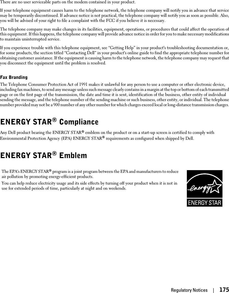 There are no user serviceable parts on the modem contained in your product.If your telephone equipment causes harm to the telephone network, the telephone company will notify you in advance that servicemay be temporarily discontinued. If advance notice is not practical, the telephone company will notify you as soon as possible. Also,you will be advised of your right to file a complaint with the FCC if you believe it is necessary.The telephone company may make changes in its facilities, equipment, operations, or procedures that could affect the operation ofthis equipment. If this happens, the telephone company will provide advance notice in order for you to make necessary modificationsto maintain uninterrupted service.If you experience trouble with this telephone equipment, see “Getting Help” in your product&apos;s troubleshooting documentation or,for some products, the section titled “Contacting Dell” in your product&apos;s online guide to find the appropriate telephone number forobtaining customer assistance. If the equipment is causing harm to the telephone network, the telephone company may request thatyou disconnect the equipment until the problem is resolved.Fax BrandingThe Telephone Consumer Protection Act of 1991 makes it unlawful for any person to use a computer or other electronic device,including fax machines, to send any message unless such message clearly contains in a margin at the top or bottom of each transmittedpage or on the first page of the transmission, the date and time it is sent, identification of the business, other entity of individualsending the message, and the telephone number of the sending machine or such business, other entity, or individual. The telephonenumber provided may not be a 900 number of any other number for which charges exceed local or long-distance transmission charges.ENERGY STAR® ComplianceAny Dell product bearing the ENERGY STAR® emblem on the product or on a start-up screen is certified to comply withEnvironmental Protection Agency (EPA) ENERGY STAR® requirements as configured when shipped by Dell.ENERGY STAR® EmblemThe EPA&apos;s ENERGY STAR® program is a joint program between the EPA and manufacturers to reduceair pollution by promoting energy-efficient products.You can help reduce electricity usage and its side effects by turning off your product when it is not inuse for extended periods of time, particularly at night and on weekends.Regulatory Notices     |     175