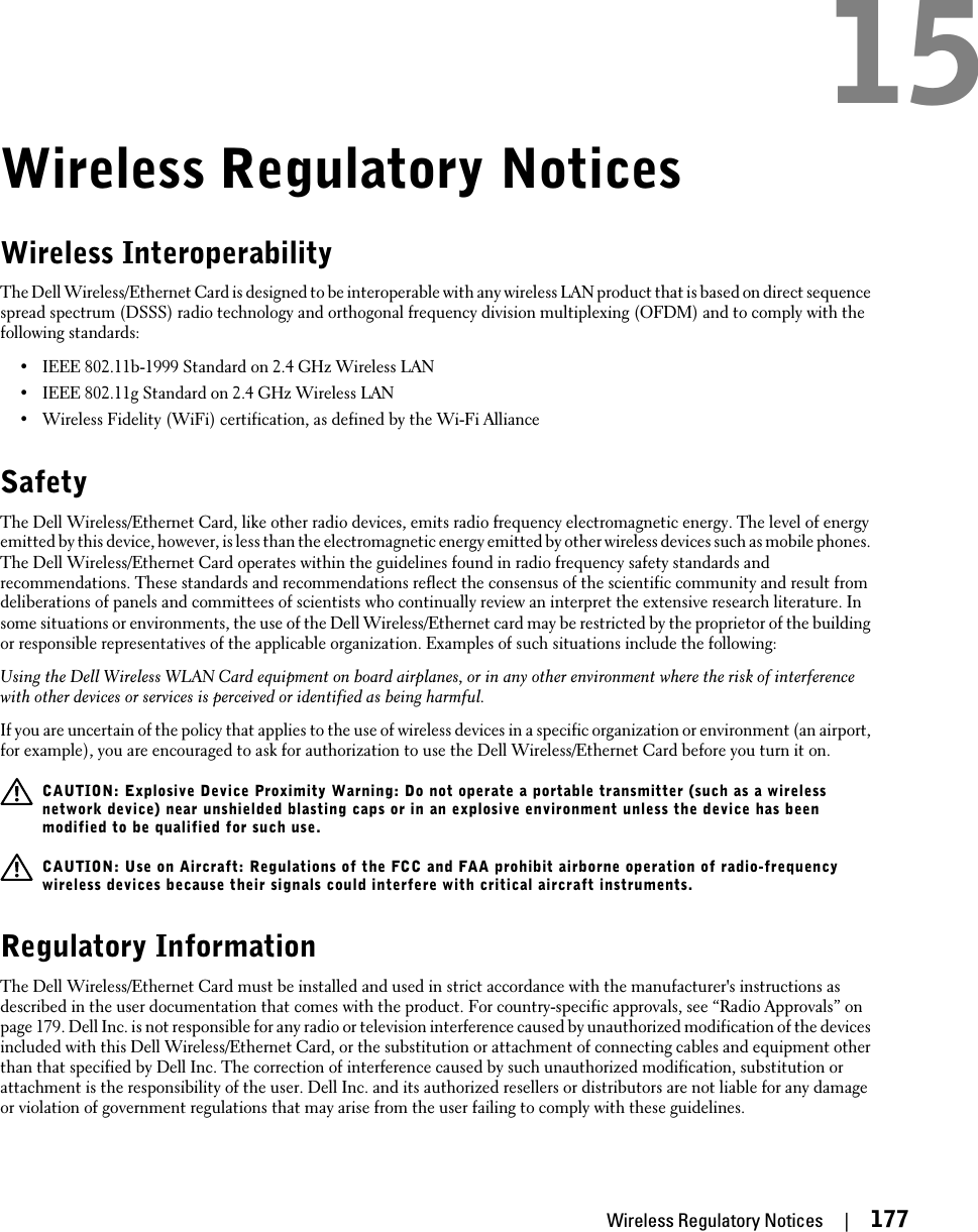 Wireless Regulatory NoticesWireless InteroperabilityThe Dell Wireless/Ethernet Card is designed to be interoperable with any wireless LAN product that is based on direct sequencespread spectrum (DSSS) radio technology and orthogonal frequency division multiplexing (OFDM) and to comply with thefollowing standards:•IEEE 802.11b-1999 Standard on 2.4 GHz Wireless LAN•IEEE 802.11g Standard on 2.4 GHz Wireless LAN•Wireless Fidelity (WiFi) certification, as defined by the Wi-Fi AllianceSafetyThe Dell Wireless/Ethernet Card, like other radio devices, emits radio frequency electromagnetic energy. The level of energyemitted by this device, however, is less than the electromagnetic energy emitted by other wireless devices such as mobile phones.The Dell Wireless/Ethernet Card operates within the guidelines found in radio frequency safety standards andrecommendations. These standards and recommendations reflect the consensus of the scientific community and result fromdeliberations of panels and committees of scientists who continually review an interpret the extensive research literature. Insome situations or environments, the use of the Dell Wireless/Ethernet card may be restricted by the proprietor of the buildingor responsible representatives of the applicable organization. Examples of such situations include the following:Using the Dell Wireless WLAN Card equipment on board airplanes, or in any other environment where the risk of interferencewith other devices or services is perceived or identified as being harmful.If you are uncertain of the policy that applies to the use of wireless devices in a specific organization or environment (an airport,for example), you are encouraged to ask for authorization to use the Dell Wireless/Ethernet Card before you turn it on.CAUTION: Explosive Device Proximity Warning: Do not operate a portable transmitter (such as a wirelessnetwork device) near unshielded blasting caps or in an explosive environment unless the device has beenmodified to be qualified for such use.CAUTION: Use on Aircraft: Regulations of the FCC and FAA prohibit airborne operation of radio-frequencywireless devices because their signals could interfere with critical aircraft instruments.Regulatory InformationThe Dell Wireless/Ethernet Card must be installed and used in strict accordance with the manufacturer&apos;s instructions asdescribed in the user documentation that comes with the product. For country-specific approvals, see “Radio Approvals” onpage 179. Dell Inc. is not responsible for any radio or television interference caused by unauthorized modification of the devicesincluded with this Dell Wireless/Ethernet Card, or the substitution or attachment of connecting cables and equipment otherthan that specified by Dell Inc. The correction of interference caused by such unauthorized modification, substitution orattachment is the responsibility of the user. Dell Inc. and its authorized resellers or distributors are not liable for any damageor violation of government regulations that may arise from the user failing to comply with these guidelines.Wireless Regulatory Notices     |     17715