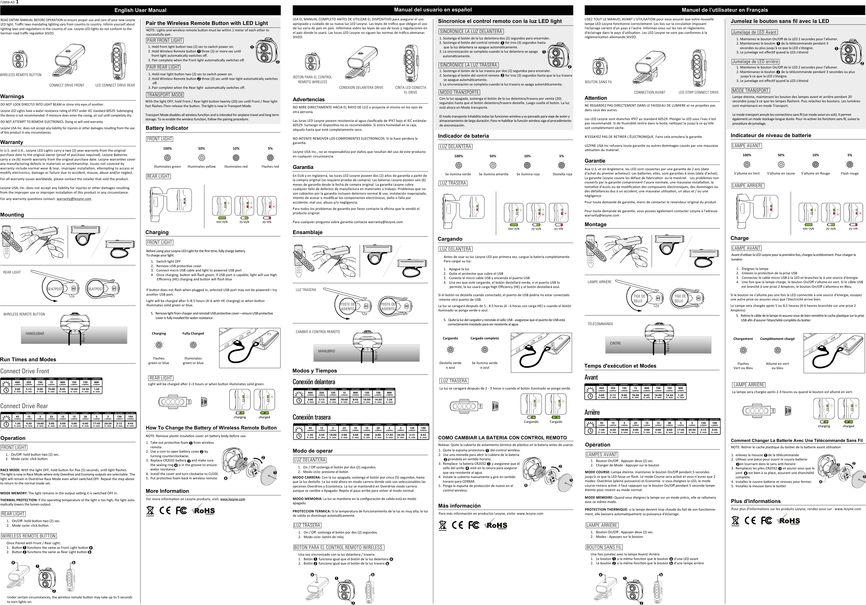 72859-A3English User ManualREAD ENTIRE MANUAL BEFORE OPERATION to ensure proper use and care of your new LezyneLED light. Traﬃc laws mandang lighng vary from country to country. Inform yourself about lighng laws and regulaons in the country of use. Lezyne LED lights do not conform to the German road traﬃc regulaon StVZO. WarningsDO NOT LOOK DIRECTLY INTO LIGHT BEAM or shine into eyes of another.Lezyne LED Lights have a water resistance rang of IPX7 under IEC standard 60529. Submerging the device is not recommended. If moisture does enter the casing, air out unl completely dry.DO NOT ATTEMPT TO REMOVE ELECTRONICS. Doing so will void warranty.Lezyne USA Inc. does not accept any liability for injuries or other damages resulng from the use of this product in any circumstances.WarrantyMounting Operation 1.   On/Oﬀ: hold buon two (2) sec.2.   Mode cycle: click buonMODE MEMORY: The light remains in the output seng it is switched OFF in.THERMAL PROTECTION: If the operang temperature of the light is too high, the light auto-macally lowers the lumen output.Run Times and Modes100% 50% 10% 5%Illuminates green Illuminates yellow Illuminates red Flashes redCharging Before using your Lezyne LED Light for the ﬁrst me, fully charge baery.To charge your light:For more informaon on Lezyne products, visit: www.lezyne.comCharging1Fully ChargedFlashesgreen or blueIlluminatesgreen or blue More InformationIn U.S. and U.K., Lezyne LED Lights carry a two (2) year warranty from the original purchase date to the original owner (proof of purchase required). Lezyne Baeries carry a six (6) month warranty from the original purchase date. Lezyne warranes cover any manufacturing defects in materials or workmanship. Issues not covered by warranty include normal wear &amp; tear, improper installaon, aempng to access or modify electronics, damage or failure due to accident, misuse, abuse and/or neglect.For all warranty issues worldwide, please contact the retailer that sold the product.Lezyne USA, Inc. does not accept any liability for injuries or other damages resulng from the improper use or improper installaon of this product in any circumstance. For any warranty quesons contact: warranty@lezyne.comGarantieAux U.S. et en Angleterre, les LED sont couvertes par une garane de 2 ans (date d&apos;achat du premier acheteur). Les baeries, elles, sont garanes 6 mois (date d&apos;achat). La garane Lezyne couvre les défaut de fabricaon  ou le matériel.   Les problèmes non couverts par la garane comprennent l&apos;usure normale, une mauvaise installaon, la tentave d&apos;accès ou de modiﬁcaon des composants électroniques, des dommages ou des défaillances dus à un accident, une mauvaise ulisaon, un abus et / ou une négligence.Pour toute demande de garane, merci de contacter le revendeur original du produit.Pour toute demande de garane, vous pouvez également contacter Lezyne à l&apos;adresse warranty@lezyne.comRACE MODE: With the light OFF, hold buon for ﬁve (5) seconds, unl light ﬂashes. The light is now in Race Mode where only Overdrive and Economy outputs are selectable. The light will remain in Overdrive Race Mode even when switched OFF. Repeat the step above to return to the normal mode set.MODE COURSE: Lampe éteinte, maintenez le bouton On/Oﬀ pendant 5 secondes jusqu&apos;à ce que la LED fasse un ﬂash. Le mode Course sera acvé et vous n&apos;aurez que 2 modes: Overdrive (pleine puissance) et Economie. si vous éteignez la LED, le mode course restera acvé. Il faut rappuyer sur le bouton On/Oﬀ pendant 5 seconde lampe éteinte pour revenir au mode normal.330:30    h : minLUMENSFLASH 61503:15h : minLUMENSDAY FLASH 11004:45h : minLUMENSDAY FLASH 2451:30h : minLUMENSBLAST154:30h : minLUMENSENDU RO318:00h : minLUMENSECONO MY255:00h : minLUMENSFLASH 1155:00h : minLUMENSFLASH 2155:00h : minLUMENSFLASH 3206:00h : minLUMENSFLASH 4517:45h : minLUMENSFLASH 5Connect Drive RearConnect Drive Front NOTE: Remove plasc insulaon cover on baery body before use.How To Change the Battery of Wireless Remote ButtonTake out protecve foam      from wireless remote.Use a coin to open baery cover      by turning counterclockwise.Replace CR2032 baery      and make sure the sealing ring      is in the groove to ensure water resistance.Install the cover and turn clockwise to CLOSE.Put protecve foam back in wireless remote. 2134SEATPOST SEATPOSTHANDLEBARo-ringREAR LIGHTPAIR FRONT LIGHTTRANSPORT MODEFRONT LIGHT1.   On/Oﬀ: hold buon two (2) sec.2.   Mode cycle: click buonREAR LIGHTREAR LIGHTWIRELESS REMOTE BUTTONMontage TIGE DESELLETIGE DESELLECINTREo-ringLAMPE ARRIÈRETÉLÉCOMMANDE8008:45h : minLUMENSDAY FLASH4003:00h : minLUMENSBLAST2505:15h : minLUMENSENDU RO1509:00h : minLUMENSECONOMY1576:00h : minLUMENSFEMTO15016:00h : minLUMENSFLASH15014:30h : minLUMENSPULSE8001:20h : minLUMENSOVERDRIVEPair the Wireless Remote Button with LED LightBattery IndicatorPAIR REAR LIGHTCONNECT DRIVE FRONT LED CONNECT DRIVE REARWIRELESS REMOTE BUTTON121. Hold front light buon two (2) sec to switch power on.2. Hold Wireless Remote buon      three (3) or more sec unl    front light automacally switches oﬀ.3. Pair complete when the front light automacally switches oﬀ.FRONT LIGHTREAR LIGHTFRONT LIGHTOpération1.   Bouton On/Oﬀ . Appuyer deux (2) sec.2.   Changer de Mode : Appuyer sur le boutonTemps d&apos;exécution et Modes330:30    h : minLUMENSFLASH 61503:15h : minLUMENSDAY FLASH 11004:45h : minLUMENSDAY FLASH 2451:30h : minLUMENSBLAST154:30h : minLUMENSENDU RO318:00h : minLUMENSECONO MY255:00h : minLUMENSFLASH 1155:00h : minLUMENSFLASH 2155:00h : minLUMENSFLASH 3206:00h : minLUMENSFLASH 4517:45h : minLUMENSFLASH 5ArrièreAvantLAMPES AVANTJumelage de LED AvantMODE TRANSPORTJumelez le bouton sans fil avec la LEDIndicateur de niveau de batterieJumelage de LED arrièreLampe éteinte, maintenant les bouton des lampes avant et arrière pendant 20 secondes jusqu&apos;à ce que les lampes ﬂashent. Puis relachez les boutons. Les lumières sont maintenant en mode Transport.Le mode transport annule les connecons sans ﬁl (un mode avion en soit). Il permet également un mode stockage longue durée. Pour ré-acver les foncons sans ﬁl, suivez la procédure de jumelage.121. Maintenez le bouton On/Oﬀ de la LED 2 secondes pour l&apos;allumer.2. Maintenanez le bouton       de la télécommande pendant 3      secondes ou plus jusqu&apos;à ce que la LED s&apos;éteigne.3. Le jumelage est eﬀecf quand la LED s&apos;éteindOnce Paired with Front / Rear Light:1.   Buon      funcons the same as Front Light buon      . 2.   Buon      funcons the same as Rear Light buon      . WIRELESS REMOTE BUTTONUSB100% 50% 10% 5%S&apos;allume en Vert S&apos;allume en Jaune S&apos;allume en Rouge Flash rougeChargeChargement Complètement chargéFlashesVert ou BleuAllumé en vertou bleuLAMPE ARRIERELAMPE AVANTLAMPE AVANTUSBLight will be charged aer 2–3 hours or when buon illuminates solid green.Pour plus d&apos;informaons sur les produits Lezyne, rendez-vous sur : www.lezyne.comPlus d&apos;informationsNOTE: Rerer le cache plasque du boier de la baerie avant ulisaonComment Changer La Batterie Avec Une Télécommande Sans Filenlevez la mousse      de la télécommandeUlisez une pièce pour ouvrir le couvre baerie      en tournant dans le sens an-horaireRemplacez les piles CR2032       et asurez vous que le joint       est bien à sa place, assurant une étanchéïté complète.Installez le couvre baerie et revissez pour fermer.Installez la mousse dans le boier2134LAMPE ARRIÈRELa lampe sera chargée après 2-3 heures ou quand le bouton est allumé en vert.AttentionCONNECTION AVANT LED STRIP CONNECT DRIVEBOUTON SANS FILManuel de l’utilisateur en FrançaisLISEZ TOUT LE MANUEL AVANT L&apos;UTILISATION pour vous assurer que votre nouvelle lampe LED Lezyne fonconne correctement. Les lois sur la circulaon imposant l&apos;éclairage varient d&apos;un pays à l&apos;autre. Informez-vous sur les lois et règlements d&apos;éclairage dans le pays d&apos;ulisaon. Les LED Lezyne ne sont pas conformes à la réglementaon allemande StVZO.NE REGARDEZ PAS DIRECTEMENT DANS LE FAISSEAU DE LUMIERE et ne projeez pas dans ceux des autres.Les LED Lezyne sont étanches IPX7 au standard 60529. Plonger la LED sous l&apos;eau n&apos;est pas recommandé. Si de lhumidité rentre dans la boite, neoyez la jusqu&apos;à ce qu&apos;elle soit complètement sèche.N&apos;ESSAYEZ PAS DE RETIRER L&apos;ÉLECTRONIQUE. Faire cela annulera la garane.LEZYNE USA Inc refusera toute garane ou autres dommages causés par une mauvaise ulisaon du matériel.MODE MEMOIRE: Quand vous éteignez la lampe sur un mode précis, elle se rallumera avec ce même mode.PROTECTION THERMIQUE: si la lampe devient trop chaude du fait de son fonconne-ment, elle baissera automaquement sa puissance d&apos;éclairage.1. Maintenez le bouton On/Oﬀ de la LED 2 secondes pour l&apos;allumer.2. Maintenanez le bouton       de la télécommande pendant 3 secondes ou plus      jusqu&apos;à ce que la LED s&apos;éteigne.3. Le jumelage est eﬀecf quand la LED s&apos;éteind1.   Éteignez la lampe2.   Enlevez la protecon de la prise USB 3.   Connectez le cable micro USB à la LED et branchez-le à une source d&apos;énergie 4.   Une fois que la lampe charge, le bouton On/Oﬀ s&apos;allume en vert. Si le câble USB             est branché à une prise 2 Ampères, le bouton On/Oﬀ s&apos;allumera en Bleu.5.   Rerez le câble de la lampe et assurez vous de bien remere le cache plasque sur la prise        USB aﬁn d&apos;assurer l&apos;étanchéïté complète du boier.Si le bouton ne s&apos;allume pas une fois la LED connectée à une source d&apos;énergie, essayez une autre prise ou assurez vous que l&apos;électricité arrive bien.La Lampe sera chargée après 5 ou 8,5 heures (4-6 heures branchée sur une prise 2 Ampères)GarantíaEn EUA y en Inglaterra, las luces LED Lezyne poseen dos (2) años de garana a parr de la compra original (se requiere prueba de compra). Las baterias Lezyne poseen seis (6) meses de garana desde la fecha de compra original. La garana Lezyne cubre cualquier fallo de defectos de manufactura en materiales o trabajo. Problemas que no son cubiertos por la garana incluyen deterioro normal &amp; uso, instalación inapropiada, intento de acesar o modiﬁcar los componentes electrónicos, daño o falla por accidente, mal uso, abuso y/o negligencia.Para todos los problemas de garana por favor contacte la oﬁcina que le vendió el producto original.Para cualquier pregunta sobre garana contacte warranty@lezyne.comMODO CARRERA: Con la luz apagada, sostenga el botón por cinco (5) segundos, hasta que la luz destelle. La luz está ahora en modo carrera donde solo son seleccionables las opciones Overdrive y Económica. La luz se mantendrá en Overdrive modo carrera aunque se cambie a Apagado. Repita el paso arriba para volver al modo normal.Ensamblaje POSTE DEASIENTOPOSTE DEASIENTOMANUBRIOo-ringLUZ TRASERACAMBIO A CONTROL REMOTOModo de operar 1.   On / Oﬀ sostenga el botón por dos (2) segundos.2.   Modo ciclo: presione el botónModos y TiemposConexión traseraConexión delanteraLUZ DELANTERASINCRONICE LA LUZ DELANTERAMODO TRANSPORTESincronice el control remoto con la luz LED lightIndicador de bateríaSINCRONICE LA LUZ TRASERACon la luz apagada, sostenga el botón de la luz delantera/trasera por veinte (20) segundos hasta que el botón delantero/trasero destelle. Luego suelte el botón. La luz está ahora en Modo transporte.El modo transporte inhabilita todas las funciones wireless y es pensado para viaje de avión y almacenamiento de larga duración. Para re-habilitar la función wireless siga el procedimiento de sincronización.121. Sostenga el botón de la luz delantera dos (2) segundos para encernder.2. Sostenga el botón del control remoto       for tres (3) segundos hasta                                 que la luz delantera se apague automácamente.3. La sincronización se completa cuando la luz delantera se apaga      automácamente.100% 50% 10% 5%Se ilumina verde Se ilumina amarilla  Se ilumina roja Destella rojaCargandoCargando Cargado completoDestella verdeo azulSe ilumina verdeo azulLUZ TRASERALUZ DELANTERALUZ DELANTERAUSBPara más información en productos Lezyne, visite: www.lezyne.comMás informaciónNotese: Quite la cubierta de aislamiento térmico de plásco en la bateria antes de usarse.COMO CAMBIAR LA BATERIA CON CONTROL REMOTOQuite la espuma protectora       del control wireless.Use una moneda para abrir la cubiera de la bateria       girandola en sendo horario.Remplace  la bateria CR2032       y asegúrese que el sello del anillo       esté en la ranura para asegurar que sea resistente al agua.Instale la cubierta nuevamente y gire en sendo horario para CERRAR.Ponga la espuma de protección de nuevo en el control wireless.2134LUZ TRASERALa luz se caragará después de 2 - 3 horas o cuando el botón iluminado se ponga verde.Cargando CargadoAdvertenciasCONEXION DELANTERA DRIVE CINTA LED CONECTAEL DRIVEBOTON PARA EL CONTROLREMOTO WIRELESSManual del usuario en españolLEA EL MANUAL COMPLETO ANTES DE UTILIZAR EL DISPOSITIVO para asegurar el uso apropiado y cuidado de su nueva luz LED Lezyne. Las leyes de tráﬁco que obligan el uso de luz varia de país en país. Infórmese sobre las leyes de uso de luces y regulaciones en el país donde lo usará. Las luces LED Lezyne no siguen las normas de tráﬁco alemanas StVZONO MIRE DIRECTAMENTE HACIA EL RAYO DE LUZ o proyecte el mismo en los ojos de otra persona.Las luces LED Lezyne poseen resistencia al agua clasiﬁcada de IPX7 bajo el IEC estándar 60529. Sumergir el disposivo no es recomendable. Si entra humedad en la caja, séquelo hasta que esté completamente seco.NO INTENTE REMOVER LOS COMPONENTES ELECTRONICOS. Si lo hace perderá la garana. Lezyne USA Inc., no se responsabiliza por daños que resultan del uso de este producto en cualquier circunstancia.MODO MEMORIA: La luz se manene en la conﬁguración de salida está en modo apagado. PROTECCION TERMICA: Si la temperatura de funcionamiento de la luz es muy alta, la luz de salida se disminuye automácamente.1. Sostenga el botón de la luz trasera por dos (2) segundos para encender.2. Sostenga el botón del control remoto       for tres (3) segundos hasta que la luz trasera       se apague automácamente.3. La sincronización se completa cuando la luz trasera se apaga automácamente.1.   Apague la luz2.   Quite el protector que cubre el USB3.   Conecte el micro cable USB y encienda el puerto USB4.   Una vez que esté cargando, el botón destellará verde; si el puerto USB lo        permite, la luz usará carga High Eﬃciency (HE) y el botón destellará azul.5.   Quite la luz del cargador y reinstale el sello USB - asegúrese que el puerto de USB está       correctamente instalado para ser resistente al agua.Si el botón no destella cuando conectado, el puerto de USB podría no estar conectado -intente otro puerto de USB.La luz se caragará después de 5 - 8.5 horas (4 - 6 horas con carga HE) o cuando el botón iluminado se ponga verde o azul.Una vez sincronizado con la luz delantera / trasera:1.   Botón       funciona igual que el botón de la luz delantera      .2.   Botón       funciona igual que el botón de la luz trasera      .1.   On / Oﬀ: sostenga el botón por dos (2) segundos.2.   Modo ciclo: botón de relojLUZ TRASERABOTON PARA EL CONTROL REMOTO WIRELESS1.  2.3.4.5.1.2.3.4.5.1.   Bouton On/Oﬀ . Appuyer deux (2) sec.2.   Modes : Appuyez sur le boutonLAMPE ARRIÈREUne fois jumelez avec la lampe Avant/ Arrière1.   Le bouton       a la même foncon que le bouton       d&apos;une LED avant2.   Le bouton       a la même foncon que le bouton       d&apos;une lampe arrièreBOUTON SANS FIL1.2.3.4.5.8008:45h : minLUMENSDAY FLASH4003:00h : minLUMENSBLAST2505:15h : minLUMENSENDU RO1509:00h : minLUMENSECONOMY1576:00h : minLUMENSFEMTO15016:00h : minLUMENSFLASH15014:30h : minLUMENSPULSE8001:20h : minLUMENSOVERDRIVE12abab12412121234123ab12124123ab1212ab12abAntes de usar su luz Lezyne LED por primera vez, cargue la batería completamente. Para cargar su luz:Under certain circumstances, the wireless remote buon may take up to 5 seconds to turn lights on.1. Hold rear light buon two (2) sec to switch power on.2. Hold Wireless Remote buon      three (3) sec unl rear light automacally switches      oﬀ.3. Pair complete when the Rear light  automacally switches oﬀ.With the light OFF, hold Front / Rear light buon twenty (20) sec unl Front / Rear light fast ﬂashes.Then release the buon. The light is now in Transport Mode. Transport Mode disables all wireless funcon and is intended for airplane travel and long term storage. To re-enable the wireless funcon, follow the pairing procedure.1.   Switch light OFF2.   Remove USB protecve cover3.   Connect micro USB cable and light to powered USB port4.   Once charging, buon will ﬂash green; if USB port is capable, light will use High        Eﬃciency (HE) charging and buon will ﬂash blueIf buon does not ﬂash when plugged in, selected USB port may not be powered—try another USB port.Light will be charged aer 5–8.5 hours (4–6 with HE charging) or when buon illuminates solid green or blue.5.   Remove light from charger and reinstall USB protecve cover—ensure USB protecve         cover is fully installed for water resistance8008:45h : minLUMENSDAY FLASH4003:00h : minLUMENSBLAST2505:15h : minLUMENSENDU RO1509:00h : minLUMENSECONOMY1576:00h : minLUMENSFEMTO15016:00h : minLUMENSFLASH15014:30h : minLUMENSPULSE8001:20h : minLUMENSOVERDRIVE330:30    h : minLUMENSFLASH 61503:15h : minLUMENSDAY FLASH 11004:45h : minLUMENSDAY FLASH 2451:30h : minLUMENSBLAST154:30h : minLUMENSENDU RO318:00h : minLUMENSECONO MY255:00h : minLUMENSFLASH 1155:00h : minLUMENSFLASH 2155:00h : minLUMENSFLASH 3206:00h : minLUMENSFLASH 4517:45h : minLUMENSFLASH 5Avant d&apos;uliser la LED Lezyne pour la première fois, chargez la enèrement. Pour charger la lumière:NOTE: Lights and wireless remote buon must be within 1 meter of each other to successfully pair.