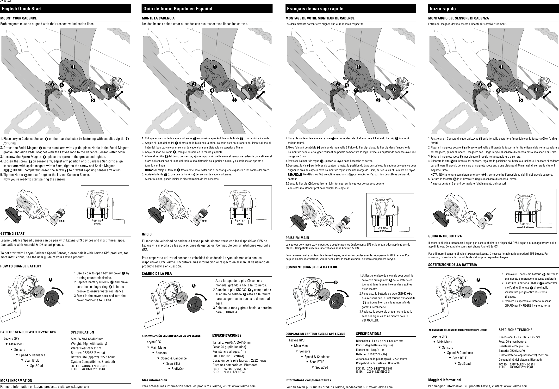 678ZIP TIEORING1523445mm5mm6123554478678678ZIP TIEORING1523445mm5mmZIP TIEORING5mm5mm6123554478152344ZIP TIEORING5mm5mm152344124453512355447686781.2.3.4.5.Size: W70xH65xD25mmWeight: 26g (with battery)Water Resistance: 1mBattery: CR2032 (3 volts)Battery Life (approx): 2222 hours System Compatibility: Bluetooth2AD4S-LEZYNE-CS0120084-LEZYNECS01FCC ID: IC ID: 2AD4S-LEZYNE-CS0120084-LEZYNECS01FCC ID: IC ID: 2AD4S-LEZYNE-CS0120084-LEZYNECS01FCC ID: IC ID:2AD4S-LEZYNE-CS0120084-LEZYNECS01FCC ID: IC ID:1.2.3.4.5.1.2.3.Use a coin to open battery cover      by turning counterclockwise.Replace battery CR2032      and make sure the sealing o-ring      is in the groove to ensure water resistance.Press in the cover back and turn the cover clockwise to CLOSE.1.2.3.4.5.1.2.3.1.2.3.Dimensions : l x h x p : 70 x 65x x25 mmPoids : 26 g (batterie comprise)Étanchéité : jusqu&apos;à 1 mBatterie : CR2032 (3 volts)Autonomie de la pile (approx) : 2222 heures Compatibilité du système : BluetoothUtilisez une pièce de monnaie pour ouvrir le couvercle du logement      de la batterie en tournant dans le sens inverse des aiguilles d&apos;une montre.Remplacez la batterie de type CR2032      et assurez-vous que le joint torique d&apos;étanchéité -----se trouve bien dans la rainure an de garantir l&apos;étanchéité.Replacez le couvercle et tournez-le dans le sens des aiguilles d&apos;une montre pour le VERROUILLER.Tamaño: An70xAl65xPr5mmPeso: 26 g (pila incluida)Resistencia al agua: 1 mPila: CR2032 (3 voltios)Duración de la pila (aprox.): 2222 horas Sistemas compatibles: BluetoothAbra la tapa de la pila      con una moneda, girándola hacia la izquierda.Cambie la pila CR2032      y compruebe si el anillo de sellado      está en la ranura para asegurarse de que es resistente al agua.Coloque la tapa y gírela hacia la derecha para CERRARLA.Dimensione: L 70 x H 65 x P 25 mmPeso: 26 g (con batteria)Resistenza all&apos;acqua: 1 mBatteria: CR2032 (3 V)Durata batteria (approssimativa): 2222 ore Compatibilità del sistema: Bluetooth6781.2.3.4.5.1.2.3.Rimuovere il coperchio batteria      utilizzando una moneta e ruotandolo in senso antiorario.Sostituire la batteria CR2032      e accertarsi che l&apos;o-ring di tenuta      si trovi nella scanalatura per garantire resistenza all&apos;acqua.Premere il coperchio e ruotarlo in senso ORARIO per CHIUDERE il vano batteria.MONTAGGIO DEL SENSORE DI CADENZASOSTITUZIONE DELLA BATTERIAABBINAMENTO DEL SENSORE CON IL PRODOTTO GPS LEZYNE SPECIFICHE TECNICHEEntrambi i magneti devono essere allineati ai rispettivi riferimenti.Inizio rapidoPosizionare il Sensore di cadenza Lezyne      sulla forcella posteriore ssandolo con la fascetta      o l&apos;o-ring forniti.Fissare il magnete pedale      al braccio pedivella utilizzando la fascetta fornita e ssandola nella scanalatura del magnete, quindi allineare il magnete con il logo Lezyne al sensore di cadenza entro uno spazio di 5 mm.Svitare il magnete ruota     , posizionare il raggio nella scanalatura e serrare. Allentare la vite      sul braccio del sensore, regolare la posizione del braccio o inclinare il sensore di cadenza per allineare il braccio del sensore al magnete ruota entro una distanza di 5 mm, quindi serrare la vite e il magnete ruota.NOTA: NON allentare completamente la vite      , per prevenire l&apos;esposizione dei li del braccio sensore.Serrare la fascetta      (o utilizzare l&apos;o-ring) sul sensore di cadenza Lezyne. A questo punto si è pronti per avviare l&apos;abbinamento dei sensori.Per maggiori informazioni sui prodotti Lezyne, visitare: www.lezyne.comMaggiori informazioniGUIDA INTRODUTTIVAIl sensore di velocità/cadenza Lezyne può essere abbinato a dispositivi GPS Lezyne e alla maggioranza delle app di tness. Compatibile con smart phone Android &amp; iOSPer utilizzare il sensore di velocità/cadenza Lezyne, è necessario abbinarlo a prodotti GPS Lezyne. Per istruzioni, consultare la Guida Utente del proprio dispositivo Lezyne. MONTAGE DE VOTRE MONITEUR DE CADENCECOMMENT CHANGER LA BATTERIECOUPLAGE DU CAPTEUR AVEC LE GPS LEZYNE SPÉCIFICATIONSLes deux aimants doivent être alignés sur leurs repères respectifs.Placez le capteur de cadence Lezyne      sur le tendeur de chaîne arrière à l&apos;aide du lien zip      /du joint torique fourni.Fixez l&apos;aimant de pédale      au bras de manivelle à l&apos;aide du lien zip, placez le lien zip dans l&apos;encoche de l&apos;aimant de pédale, et alignez l&apos;aimant de pédale comportant le logo Lezyne sur capteur de cadence avec une marge de 5 mm. Dévissez l&apos;aimant de rayon      , placez le rayon dans l&apos;encoche et serrez.Desserrez la vis      sur le bras du capteur, ajustez la position du bras ou soulevez le capteur de cadence pour aligner le bras du capteur avec l&apos;aimant de rayon avec une marge de 5 mm, serrez la vis et l&apos;aimant de rayon.REMARQUE: Ne détachez PAS complètement la vis      pour empêcher l&apos;exposition des câbles du bras du capteur.Serrez le lien zip      (ou utiliser un joint torique) sur le capteur de cadence Lezyne. Vous êtes maintenant prêt pour coupler les capteurs.Pour en savoir plus sur les produits Lezyne, rendez-vous sur: www.lezyne.comInformations complémentairesPRISE EN MAINLe capteur de vitesse Lezyne peut être couplé avec les équipements GPS et la plupart des applications de tness. Compatible avec les Smartphones sous Android &amp; iOS.Pour démarrer votre capteur de vitesse Lezyne, veuillez le coupler avec les équipements GPS Lezyne. Pour de plus amples instructions, veuillez consulter le mode d&apos;emploi de votre équipement Lezyne.  MOUNT YOUR CADENCEHOW TO CHANGE BATTERYPAIR THE SENSOR WITH LEZYNE GPS     SPECIFICATION  Lezyne GPS  Main Menu  Sensors  Speed &amp; Candence  Scan BTLE  Spd&amp;Cad  Lezyne GPS  Main Menu  Sensors  Speed &amp; Candence  Scan BTLE  Spd&amp;Cad  Lezyne GPS  Main Menu  Sensors  Speed &amp; Candence  Scan BTLE  Spd&amp;Cad  Lezyne GPS  Main Menu  Sensors  Speed &amp; Candence  Scan BTLE  Spd&amp;CadBoth magnets must be aligned with their respective indication lines.72060-A1English Quick StartPlace Lezyne Cadence Sensor      on the rear chainstay by fastening with supplied zip tie      /or Oring.Attach the Pedal Magnet      to the crank arm with zip tie, place zip tie in the Pedal Magnet groove, and align Pedal Magnet with the Lezyne logo to the Cadence Sensor within 5mm. Unscrew the Spoke Magnet      , place the spoke in the groove and tighten.Loosen the screw      on sensor arm, adjust arm position or tilt Cadence Sensor to align sensor arm with spoke magnet within 5mm, tighten the screw and Spoke Magnet.NOTE: DO NOT completely loosen the screw      to prevent exposing sensor arm wires.Tighten zip tie      (or use Oring) on the Lezyne Cadence Sensor. Now you’re ready to start pairing the sensors.For more information on Lezyne products, visit: www.lezyne.comMORE INFORMATIONGETTING STARTLezyne Cadence Speed Sensor can be pair with Lezyne GPS devices and most tness apps. Campatible with Android &amp; iOS smart phones.To get start with Lezyne Cadence Speed Sensor, please pair it with Lezyne GPS products, for more instructions, see the user guide of your Lezyne product.Français démarrage rapideMONTE LA CADENCIACAMBIO DE LA PILASINCRONIZACIÓN DEL SENSOR CON UN GPS LEZYNE ESPECIFICACIONESLos dos imanes deben estar alineados con sus respectivas líneas indicativas.Guía de Inicio Rápido en EspañolColoque el sensor de la cadencia Lezyne      en la vaina apretándolo con la brida      o junta tórica incluida.Acople el imán del pedal      al brazo de la biela con la brida, coloque esta en la ranura del imán y alinee el imán del logo Lezyne con el sensor de cadencia a una distancia no superior a 5 mm.Aoje el imán del radio     , coloque el radio en la ranura y apriete.   Aoje el tornillo      del brazo del sensor, ajuste la posición del brazo o el sensor de cadencia para alinear el brazo del sensor con el imán del radio a una distancia no superior a 5 mm, y a continuación apriete el tornillo y el imán.NOTA: NO aoje el tornillo      totalmente para evitar que el sensor quede expuesto a los cables del brazo.Apriete la brida      (o use una junta tórica) del sensor de cadencia Lezyne.A continuación, puede iniciar la sincronización de los sensores.Para obtener más información sobre los productos Lezyne, visite: www.lezyne.comMás informaciónINICIOEl sensor de velocidad de cadencia Lezyne puede sincronizarse con los dispositivos GPS de Lezyne y la mayoría de las aplicaciones de ejercicios. Compatible con smartphones Android e iOS.Para empezar a utilizar el sensor de velocidad de cadencia Lezyne, sincronícelo con los dispositivos GPS Lezyne. Encontrará más información al respecto en el manual de usuario del producto Lezyne en cuestión.  