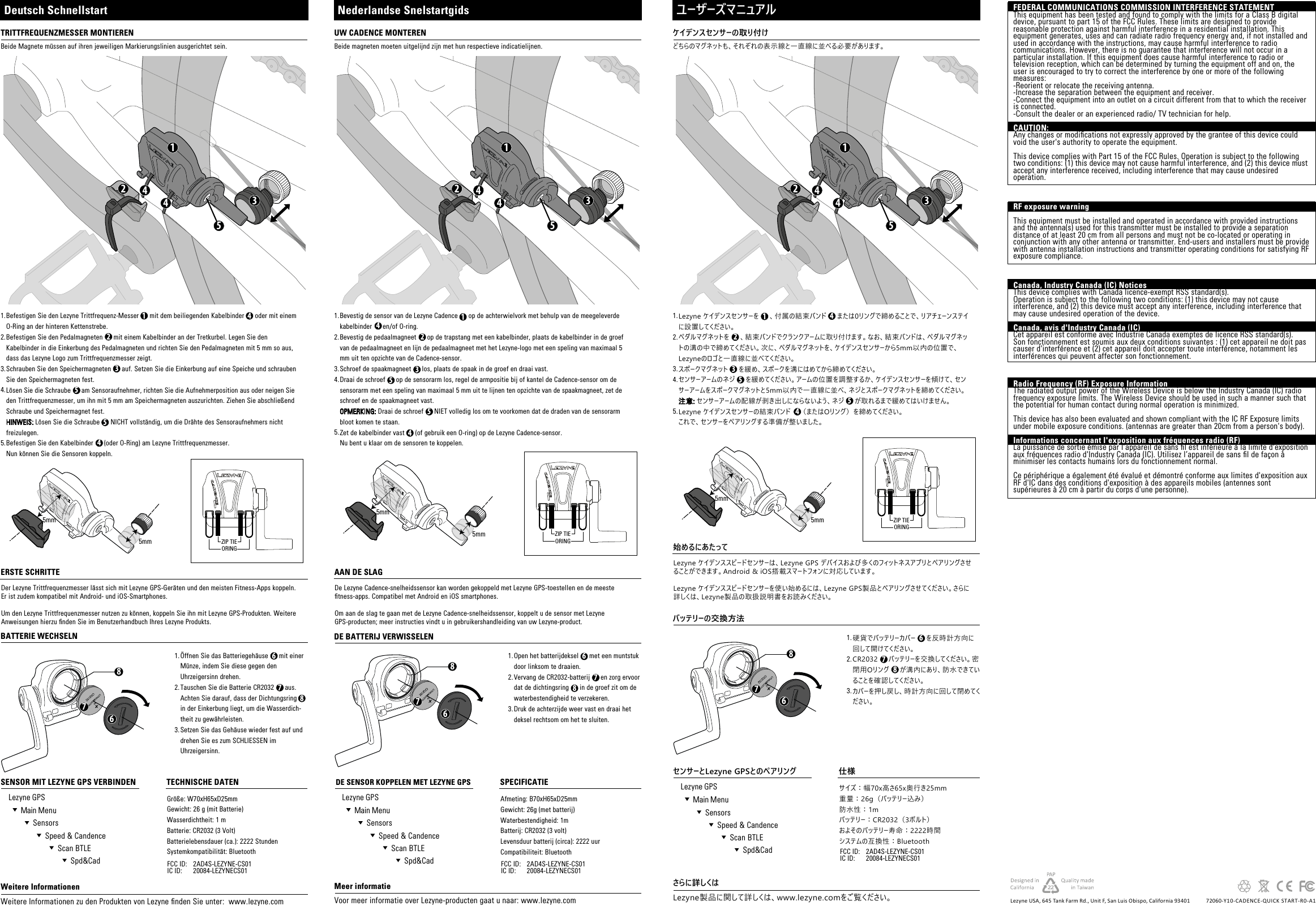 サイズ：幅70x高さ65x奥行き25mm重量：26g（バッテリー込み）防水性：1mバッテリー：CR2032（3ボルト）およそのバッテリー寿命：2222時間システムの互換性：Bluetooth61235544786781.2.3.4.5.ZIP TIEORING1523445mm5mm1.2.3.Afmeting: B70xH65xD25mmGewicht: 26g (met batterij)Waterbestendigheid: 1mBatterij: CR2032 (3 volt)Levensduur batterij (circa): 2222 uur Compatibiliteit: Bluetooth61235544786781.2.3.4.5.ZIP TIEORING1523445mm5mm1.2.3.Größe: W70xH65xD25mmGewicht: 26 g (mit Batterie)Wasserdichtheit: 1 mBatterie: CR2032 (3 Volt)Batterielebensdauer (ca.): 2222 Stunden Systemkompatibilität: Bluetooth61235544786781.2.3.4.5.ZIP TIEORING1523445mm5mm1.2.3.硬貨でバッテリーカバー     を反時計方向に回して開けてください。CR2032     バッテリーを交換してください。密閉用Oリング     が溝内にあり、防水できていることを確認してください。カバーを押し戻し、時計方向に回して閉めてください。Open het batterijdeksel      met een muntstuk door linksom te draaien.Vervang de CR2032-batterij      en zorg ervoor dat de dichtingsring      in de groef zit om de waterbestendigheid te verzekeren.Druk de achterzijde weer vast en draai het deksel rechtsom om het te sluiten.Öffnen Sie das Batteriegehäuse      mit einer Münze, indem Sie diese gegen den Uhrzeigersinn drehen.Tauschen Sie die Batterie CR2032      aus. Achten Sie darauf, dass der Dichtungsring       in der Einkerbung liegt, um die Wasserdich-theit zu gewährleisten.Setzen Sie das Gehäuse wieder fest auf und drehen Sie es zum SCHLIESSEN im Uhrzeigersinn.2AD4S-LEZYNE-CS0120084-LEZYNECS01FCC ID: IC ID: 2AD4S-LEZYNE-CS0120084-LEZYNECS01FCC ID: IC ID:2AD4S-LEZYNE-CS0120084-LEZYNECS01FCC ID: IC ID:Lezyne USA, 645 Tank Farm Rd., Unit F, San Luis Obispo, California 93401 72060-Y10-CADENCE-QUICK START-R0-A1ケイデンスセンサーの取り付けバッテリーの交換方法センサーとLezyne GPSとのペアリング 仕様どちらのマグネットも、それぞれの表示線と一直線に並べる必要があります。ユーザーズマニュアルLezyne ケイデンスセンサーを     、付属の結束バンド     または0リングで締めることで、リアチェーンステイに設置してください。ペダルマグネットを     、結束バンドでクランクアームに取り付けます。なお、結束バンドは、ペダルマグネットの溝の中で締めてください。次に、ペダルマグネットを、ケイデンスセンサーから5mm以内の位置で、Lezyneのロゴと一直線に並べてください。スポークマグネット     を緩め、スポークを溝にはめてから締めてください。センサーアームのネジ     を緩めてください。アームの位置を調整するか、ケイデンスセンサーを傾けて、センサーアームをスポークマグネットと5mm以内で一直線に並べ、ネジとスポークマグネットを締めてください。注意: センサーアームの配線が剥き出しにならないよう、ネジ     が取れるまで緩めてはいけません。Lezyne ケイデンスセンサーの結束バンド    （またはOリング）を締めてください。これで、センサーをペアリングする準備が整いました。Lezyne製品に関して詳しくは、www.lezyne.comをご覧ください。さらに詳しくは始めるにあたってLezyne ケイデンススピードセンサーは、Lezyne GPS デバイスおよび多くのフィットネスアプリとペアリングさせることができます。Android &amp; iOS搭載スマートフォンに対応しています。Lezyne ケイデンススピードセンサーを使い始めるには、Lezyne GPS製品とペアリングさせてください。さらに詳しくは、Lezyne製品の取扱説明書をお読みください。UW CADENCE MONTERENDE BATTERIJ VERWISSELENDE SENSOR KOPPELEN MET LEZYNE GPS  SPECIFICATIEBeide magneten moeten uitgelijnd zijn met hun respectieve indicatielijnen.Nederlandse SnelstartgidsBevestig de sensor van de Lezyne Cadence      op de achterwielvork met behulp van de meegeleverde kabelbinder      en/of O-ring.Bevestig de pedaalmagneet      op de trapstang met een kabelbinder, plaats de kabelbinder in de groef van de pedaalmagneet en lijn de pedaalmagneet met het Lezyne-logo met een speling van maximaal 5 mm uit ten opzichte van de Cadence-sensor.Schroef de spaakmagneet      los, plaats de spaak in de groef en draai vast.Draai de schroef      op de sensorarm los, regel de armpositie bij of kantel de Cadence-sensor om de sensorarm met een speling van maximaal 5 mm uit te lijnen ten opzichte van de spaakmagneet, zet de schroef en de spaakmagneet vast.OPMERKING: Draai de schroef      NIET volledig los om te voorkomen dat de draden van de sensorarm bloot komen te staan.Zet de kabelbinder vast      (of gebruik een O-ring) op de Lezyne Cadence-sensor. Nu bent u klaar om de sensoren te koppelen.Voor meer informatie over Lezyne-producten gaat u naar: www.lezyne.comMeer informatieAAN DE SLAGDe Lezyne Cadence-snelheidssensor kan worden gekoppeld met Lezyne GPS-toestellen en de meeste tness-apps. Compatibel met Android en iOS smartphones.Om aan de slag te gaan met de Lezyne Cadence-snelheidssensor, koppelt u de sensor met Lezyne GPS-producten; meer instructies vindt u in gebruikershandleiding van uw Lezyne-product.TRITTFREQUENZMESSER MONTIERENBATTERIE WECHSELNSENSOR MIT LEZYNE GPS VERBINDEN     TECHNISCHE DATENBeide Magnete müssen auf ihren jeweiligen Markierungslinien ausgerichtet sein.Deutsch SchnellstartBefestigen Sie den Lezyne Trittfrequenz-Messer      mit dem beiliegenden Kabelbinder      oder mit einem O-Ring an der hinteren Kettenstrebe.Befestigen Sie den Pedalmagneten      mit einem Kabelbinder an der Tretkurbel. Legen Sie den Kabelbinder in die Einkerbung des Pedalmagneten und richten Sie den Pedalmagneten mit 5 mm so aus, dass das Lezyne Logo zum Trittfrequenzmesser zeigt.Schrauben Sie den Speichermagneten      auf. Setzen Sie die Einkerbung auf eine Speiche und schrauben Sie den Speichermagneten fest.Lösen Sie die Schraube      am Sensoraufnehmer, richten Sie die Aufnehmerposition aus oder neigen Sie den Trittfrequenzmesser, um ihn mit 5 mm am Speichermagneten auszurichten. Ziehen Sie abschließend Schraube und Speichermagnet fest.HINWEIS: Lösen Sie die Schraube      NICHT vollständig, um die Drähte des Sensoraufnehmers nicht freizulegen.Befestigen Sie den Kabelbinder      (oder O-Ring) am Lezyne Trittfrequenzmesser. Nun können Sie die Sensoren koppeln.Weitere Informationen zu den Produkten von Lezyne nden Sie unter:  www.lezyne.comWeitere InformationenERSTE SCHRITTEDer Lezyne Trittfrequenzmesser lässt sich mit Lezyne GPS-Geräten und den meisten Fitness-Apps koppeln. Er ist zudem kompatibel mit Android- und iOS-Smartphones.Um den Lezyne Trittfrequenzmesser nutzen zu können, koppeln Sie ihn mit Lezyne GPS-Produkten. Weitere Anweisungen hierzu nden Sie im Benutzerhandbuch Ihres Lezyne Produkts.  Lezyne GPS  Main Menu  Sensors  Speed &amp; Candence  Scan BTLE  Spd&amp;Cad  Lezyne GPS  Main Menu  Sensors  Speed &amp; Candence  Scan BTLE  Spd&amp;Cad  Lezyne GPS  Main Menu  Sensors  Speed &amp; Candence  Scan BTLE  Spd&amp;CadFEDERAL COMMUNICATIONS COMMISSION INTERFERENCE STATEMENT This equipment has been tested and found to comply with the limits for a Class B digital device, pursuant to part 15 of the FCC Rules. These limits are designed to provide reasonable protection against harmful interference in a residential installation. This equipment generates, uses and can radiate radio frequency energy and, if not installed and used in accordance with the instructions, may cause harmful interference to radio communications. However, there is no guarantee that interference will not occur in a particular installation. If this equipment does cause harmful interference to radio or television reception, which can be determined by turning the equipment off and on, the user is encouraged to try to correct the interference by one or more of the following measures:-Reorient or relocate the receiving antenna.-Increase the separation between the equipment and receiver.-Connect the equipment into an outlet on a circuit different from that to which the receiver is connected.-Consult the dealer or an experienced radio/ TV technician for help.CAUTION: Any changes or modications not expressly approved by the grantee of this device could void the user&apos;s authority to operate the equipment.This device complies with Part 15 of the FCC Rules. Operation is subject to the following two conditions: (1) this device may not cause harmful interference, and (2) this device must accept any interference received, including interference that may cause undesired operation.RF exposure warning       This equipment must be installed and operated in accordance with provided instructions and the antenna(s) used for this transmitter must be installed to provide a separation distance of at least 20 cm from all persons and must not be co-located or operating in conjunction with any other antenna or transmitter. End-users and installers must be provide with antenna installation instructions and transmitter operating conditions for satisfying RF exposure compliance. Canada, Industry Canada (IC) Notices This device complies with Canada licence-exempt RSS standard(s). Operation is subject to the following two conditions: (1) this device may not cause interference, and (2) this device must accept any interference, including interference that may cause undesired operation of the device.Canada, avis d&apos;Industry Canada (IC) Cet appareil est conforme avec Industrie Canada exemptes de licence RSS standard(s). Son fonctionnement est soumis aux deux conditions suivantes : (1) cet appareil ne doit pas causer d&apos;interférence et (2) cet appareil doit accepter toute interférence, notamment les interférences qui peuvent affecter son fonctionnement.Radio Frequency (RF) Exposure Information The radiated output power of the Wireless Device is below the Industry Canada (IC) radio frequency exposure limits. The Wireless Device should be used in such a manner such that the potential for human contact during normal operation is minimized. This device has also been evaluated and shown compliant with the IC RF Exposure limits under mobile exposure conditions. (antennas are greater than 20cm from a person&apos;s body).Informations concernant l&apos;exposition aux fréquences radio (RF)La puissance de sortie émise par l’appareil de sans l est inférieure à la limite d&apos;exposition aux fréquences radio d&apos;Industry Canada (IC). Utilisez l’appareil de sans l de façon à minimiser les contacts humains lors du fonctionnement normal.Ce périphérique a également été évalué et démontré conforme aux limites d&apos;exposition aux RF d&apos;IC dans des conditions d&apos;exposition à des appareils mobiles (antennes sont supérieures à 20 cm à partir du corps d&apos;une personne).