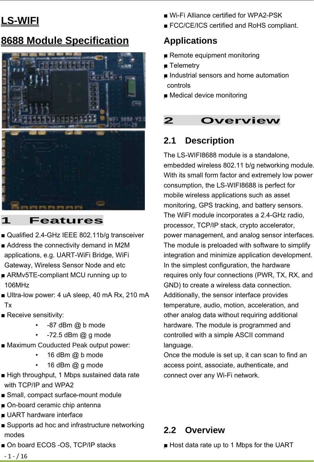 ‐1‐/16LS-WIFI                   8688 Module Specification   1  Features ■ Qualified 2.4-GHz IEEE 802.11b/g transceiver ■ Address the connectivity demand in M2M applications, e.g. UART-WiFi Bridge, WiFi Gateway, Wireless Sensor Node and etc ■ ARMv5TE-compliant MCU running up to 106MHz ■ Ultra-low power: 4 uA sleep, 40 mA Rx, 210 mA Tx ■ Receive sensitivity: •  -87 dBm @ b mode •  -72.5 dBm @ g mode ■ Maximum Couducted Peak output power: •  16 dBm @ b mode •  16 dBm @ g mode ■ High throughput, 1 Mbps sustained data rate with TCP/IP and WPA2 ■ Small, compact surface-mount module ■ On-board ceramic chip antenna ■ UART hardware interface ■ Supports ad hoc and infrastructure networking modes ■ On board ECOS -OS, TCP/IP stacks ■ Wi-Fi Alliance certified for WPA2-PSK ■ FCC/CE/ICS certified and RoHS compliant. Applications ■ Remote equipment monitoring ■ Telemetry ■ Industrial sensors and home automation controls ■ Medical device monitoring  2   Overview 2.1  Description The LS-WIFI8688 module is a standalone, embedded wireless 802.11 b/g networking module. With its small form factor and extremely low power consumption, the LS-WIFI8688 is perfect for mobile wireless applications such as asset monitoring, GPS tracking, and battery sensors. The WiFl module incorporates a 2.4-GHz radio, processor, TCP/IP stack, crypto accelerator, power management, and analog sensor interfaces. The module is preloaded with software to simplify integration and minimize application development. In the simplest configuration, the hardware requires only four connections (PWR, TX, RX, and GND) to create a wireless data connection. Additionally, the sensor interface provides temperature, audio, motion, acceleration, and other analog data without requiring additional hardware. The module is programmed and controlled with a simple ASCII command language. Once the module is set up, it can scan to find an access point, associate, authenticate, and connect over any Wi-Fi network.   2.2  Overview ■ Host data rate up to 1 Mbps for the UART 