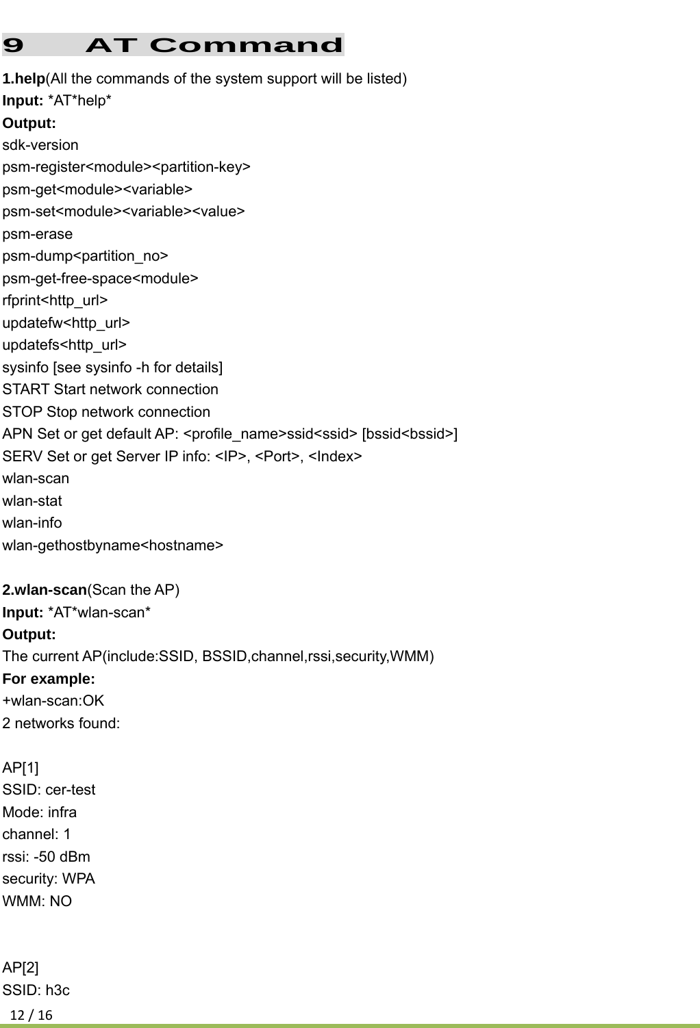 12/169   AT Command 1.help(All the commands of the system support will be listed) Input: *AT*help* Output: sdk-version psm-register&lt;module&gt;&lt;partition-key&gt; psm-get&lt;module&gt;&lt;variable&gt; psm-set&lt;module&gt;&lt;variable&gt;&lt;value&gt; psm-erase psm-dump&lt;partition_no&gt; psm-get-free-space&lt;module&gt; rfprint&lt;http_url&gt; updatefw&lt;http_url&gt; updatefs&lt;http_url&gt; sysinfo [see sysinfo -h for details] START Start network connection STOP Stop network connection APN Set or get default AP: &lt;profile_name&gt;ssid&lt;ssid&gt; [bssid&lt;bssid&gt;] SERV Set or get Server IP info: &lt;IP&gt;, &lt;Port&gt;, &lt;Index&gt; wlan-scan wlan-stat wlan-info wlan-gethostbyname&lt;hostname&gt;  2.wlan-scan(Scan the AP) Input: *AT*wlan-scan* Output: The current AP(include:SSID, BSSID,channel,rssi,security,WMM)  For example: +wlan-scan:OK 2 networks found:  AP[1] SSID: cer-test Mode: infra channel: 1 rssi: -50 dBm security: WPA WMM: NO   AP[2] SSID: h3c 