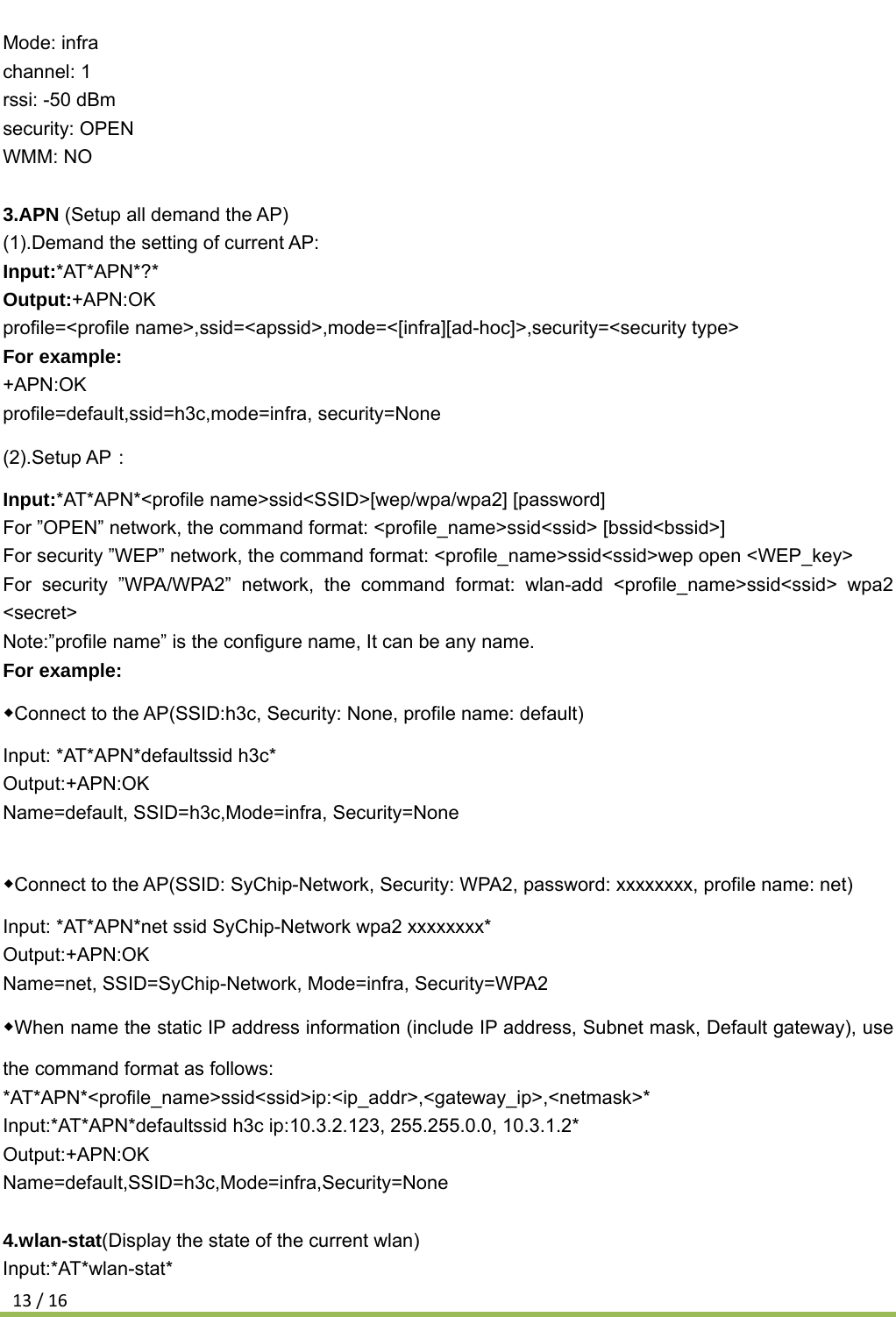 13/16Mode: infra channel: 1 rssi: -50 dBm security: OPEN WMM: NO  3.APN (Setup all demand the AP) (1).Demand the setting of current AP: Input:*AT*APN*?* Output:+APN:OK profile=&lt;profile name&gt;,ssid=&lt;apssid&gt;,mode=&lt;[infra][ad-hoc]&gt;,security=&lt;security type&gt; For example: +APN:OK profile=default,ssid=h3c,mode=infra, security=None (2).Setup AP： Input:*AT*APN*&lt;profile name&gt;ssid&lt;SSID&gt;[wep/wpa/wpa2] [password] For ”OPEN” network, the command format: &lt;profile_name&gt;ssid&lt;ssid&gt; [bssid&lt;bssid&gt;] For security ”WEP” network, the command format: &lt;profile_name&gt;ssid&lt;ssid&gt;wep open &lt;WEP_key&gt; For security ”WPA/WPA2” network, the command format: wlan-add &lt;profile_name&gt;ssid&lt;ssid&gt; wpa2 &lt;secret&gt; Note:”profile name” is the configure name, It can be any name. For example: ◆Connect to the AP(SSID:h3c, Security: None, profile name: default) Input: *AT*APN*defaultssid h3c* Output:+APN:OK Name=default, SSID=h3c,Mode=infra, Security=None  ◆Connect to the AP(SSID: SyChip-Network, Security: WPA2, password: xxxxxxxx, profile name: net) Input: *AT*APN*net ssid SyChip-Network wpa2 xxxxxxxx* Output:+APN:OK Name=net, SSID=SyChip-Network, Mode=infra, Security=WPA2 ◆When name the static IP address information (include IP address, Subnet mask, Default gateway), use the command format as follows: *AT*APN*&lt;profile_name&gt;ssid&lt;ssid&gt;ip:&lt;ip_addr&gt;,&lt;gateway_ip&gt;,&lt;netmask&gt;* Input:*AT*APN*defaultssid h3c ip:10.3.2.123, 255.255.0.0, 10.3.1.2* Output:+APN:OK Name=default,SSID=h3c,Mode=infra,Security=None  4.wlan-stat(Display the state of the current wlan) Input:*AT*wlan-stat* 