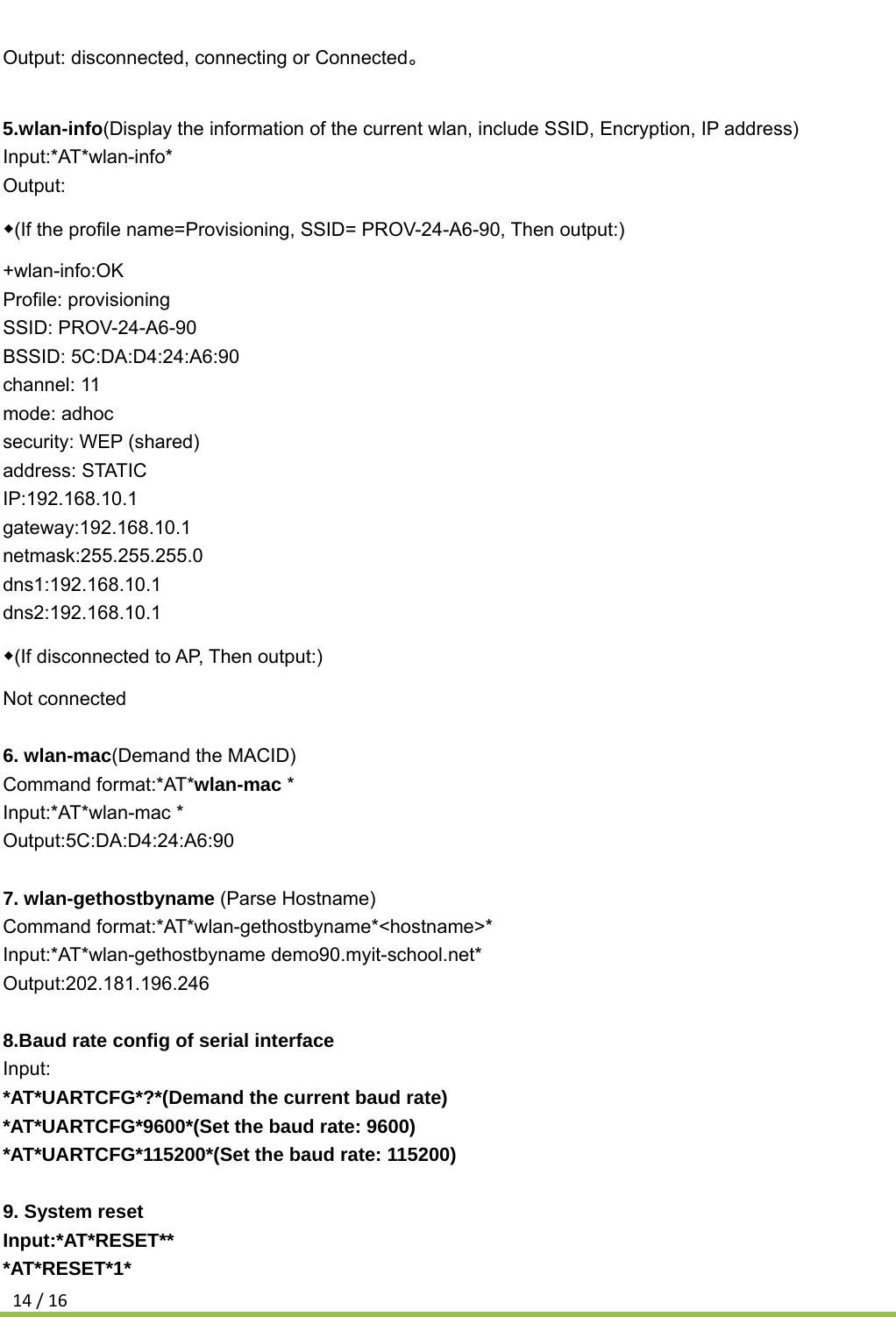 14/16Output: disconnected, connecting or Connected。  5.wlan-info(Display the information of the current wlan, include SSID, Encryption, IP address) Input:*AT*wlan-info* Output: ◆(If the profile name=Provisioning, SSID= PROV-24-A6-90, Then output:) +wlan-info:OK Profile: provisioning SSID: PROV-24-A6-90 BSSID: 5C:DA:D4:24:A6:90 channel: 11 mode: adhoc security: WEP (shared) address: STATIC IP:192.168.10.1 gateway:192.168.10.1 netmask:255.255.255.0 dns1:192.168.10.1 dns2:192.168.10.1 ◆(If disconnected to AP, Then output:) Not connected  6. wlan-mac(Demand the MACID) Command format:*AT*wlan-mac * Input:*AT*wlan-mac * Output:5C:DA:D4:24:A6:90  7. wlan-gethostbyname (Parse Hostname) Command format:*AT*wlan-gethostbyname*&lt;hostname&gt;* Input:*AT*wlan-gethostbyname demo90.myit-school.net*   Output:202.181.196.246  8.Baud rate config of serial interface Input: *AT*UARTCFG*?*(Demand the current baud rate) *AT*UARTCFG*9600*(Set the baud rate: 9600) *AT*UARTCFG*115200*(Set the baud rate: 115200)  9. System reset Input:*AT*RESET** *AT*RESET*1* 