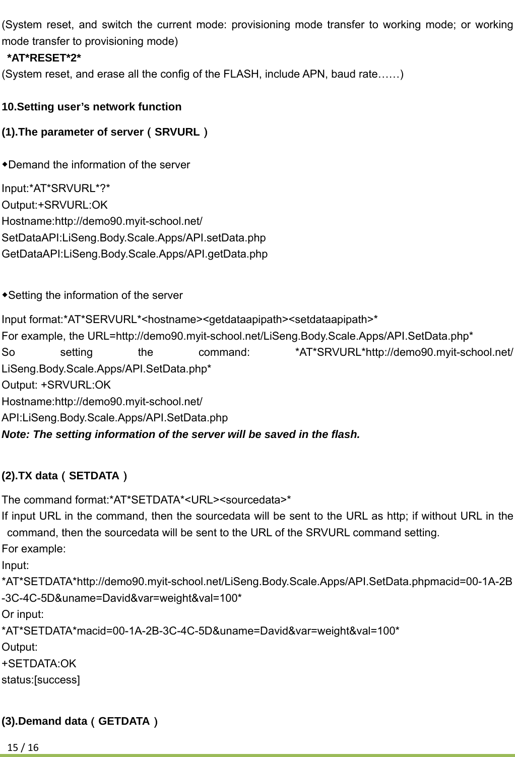 15/16(System reset, and switch the current mode: provisioning mode transfer to working mode; or working mode transfer to provisioning mode)  *AT*RESET*2* (System reset, and erase all the config of the FLASH, include APN, baud rate……)  10.Setting user’s network function (1).The parameter of server（SRVURL） ◆Demand the information of the server Input:*AT*SRVURL*?* Output:+SRVURL:OK Hostname:http://demo90.myit-school.net/ SetDataAPI:LiSeng.Body.Scale.Apps/API.setData.php GetDataAPI:LiSeng.Body.Scale.Apps/API.getData.php  ◆Setting the information of the server Input format:*AT*SERVURL*&lt;hostname&gt;&lt;getdataapipath&gt;&lt;setdataapipath&gt;* For example, the URL=http://demo90.myit-school.net/LiSeng.Body.Scale.Apps/API.SetData.php* So setting the command: *AT*SRVURL*http://demo90.myit-school.net/ LiSeng.Body.Scale.Apps/API.SetData.php* Output: +SRVURL:OK Hostname:http://demo90.myit-school.net/ API:LiSeng.Body.Scale.Apps/API.SetData.php Note: The setting information of the server will be saved in the flash.  (2).TX data（SETDATA） The command format:*AT*SETDATA*&lt;URL&gt;&lt;sourcedata&gt;* If input URL in the command, then the sourcedata will be sent to the URL as http; if without URL in the command, then the sourcedata will be sent to the URL of the SRVURL command setting. For example: Input: *AT*SETDATA*http://demo90.myit-school.net/LiSeng.Body.Scale.Apps/API.SetData.phpmacid=00-1A-2B-3C-4C-5D&amp;uname=David&amp;var=weight&amp;val=100*  Or input: *AT*SETDATA*macid=00-1A-2B-3C-4C-5D&amp;uname=David&amp;var=weight&amp;val=100* Output: +SETDATA:OK status:[success]  (3).Demand data（GETDATA） 