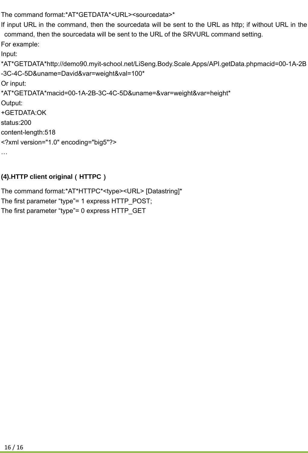 16/16The command format:*AT*GETDATA*&lt;URL&gt;&lt;sourcedata&gt;* If input URL in the command, then the sourcedata will be sent to the URL as http; if without URL in the command, then the sourcedata will be sent to the URL of the SRVURL command setting. For example: Input: *AT*GETDATA*http://demo90.myit-school.net/LiSeng.Body.Scale.Apps/API.getData.phpmacid=00-1A-2B-3C-4C-5D&amp;uname=David&amp;var=weight&amp;val=100*  Or input: *AT*GETDATA*macid=00-1A-2B-3C-4C-5D&amp;uname=&amp;var=weight&amp;var=height* Output: +GETDATA:OK status:200 content-length:518 &lt;?xml version=&quot;1.0&quot; encoding=&quot;big5&quot;?&gt; …  (4).HTTP client original（HTTPC） The command format:*AT*HTTPC*&lt;type&gt;&lt;URL&gt; [Datastring]* The first parameter “type”= 1 express HTTP_POST; The first parameter “type”= 0 express HTTP_GET 