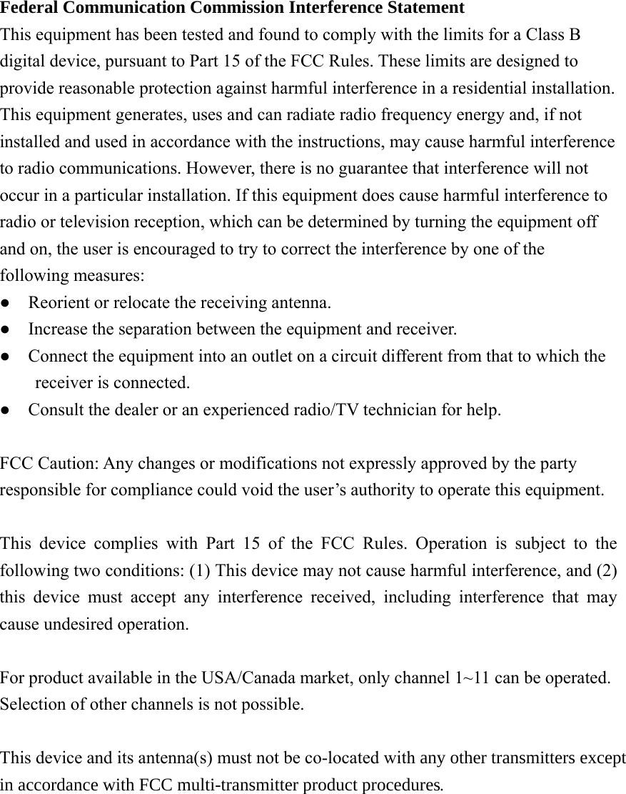  Federal Communication Commission Interference Statement   This equipment has been tested and found to comply with the limits for a Class B digital device, pursuant to Part 15 of the FCC Rules. These limits are designed to provide reasonable protection against harmful interference in a residential installation. This equipment generates, uses and can radiate radio frequency energy and, if not installed and used in accordance with the instructions, may cause harmful interference to radio communications. However, there is no guarantee that interference will not occur in a particular installation. If this equipment does cause harmful interference to radio or television reception, which can be determined by turning the equipment off and on, the user is encouraged to try to correct the interference by one of the following measures: ●    Reorient or relocate the receiving antenna. ●    Increase the separation between the equipment and receiver. ●    Connect the equipment into an outlet on a circuit different from that to which the receiver is connected. ●    Consult the dealer or an experienced radio/TV technician for help.  FCC Caution: Any changes or modifications not expressly approved by the party responsible for compliance could void the user’s authority to operate this equipment.  This device complies with Part 15 of the FCC Rules. Operation is subject to the following two conditions: (1) This device may not cause harmful interference, and (2) this device must accept any interference received, including interference that may cause undesired operation.  For product available in the USA/Canada market, only channel 1~11 can be operated. Selection of other channels is not possible.  This device and its antenna(s) must not be co-located with any other transmitters except in accordance with FCC multi-transmitter product procedures.   