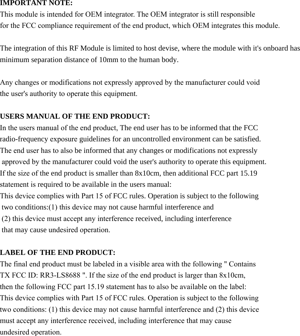  IMPORTANT NOTE: This module is intended for OEM integrator. The OEM integrator is still responsible for the FCC compliance requirement of the end product, which OEM integrates this module.   The integration of this RF Module is limited to host devise, where the module with it&apos;s onboard hasminimum separation distance of 10mm to the human body. Any changes or modifications not expressly approved by the manufacturer could void the user&apos;s authority to operate this equipment.  USERS MANUAL OF THE END PRODUCT: In the users manual of the end product, The end user has to be informed that the FCC radio-frequency exposure guidelines for an uncontrolled environment can be satisfied. The end user has to also be informed that any changes or modifications not expressly approved by the manufacturer could void the user&apos;s authority to operate this equipment. If the size of the end product is smaller than 8x10cm, then additional FCC part 15.19statement is required to be available in the users manual: This device complies with Part 15 of FCC rules. Operation is subject to the following  two conditions:(1) this device may not cause harmful interference and (2) this device must accept any interference received, including interference that may cause undesired operation.  LABEL OF THE END PRODUCT: The final end product must be labeled in a visible area with the following &quot; Contains TX FCC ID: RR3-LS8688 &quot;. If the size of the end product is larger than 8x10cm, then the following FCC part 15.19 statement has to also be available on the label:   This device complies with Part 15 of FCC rules. Operation is subject to the following two conditions: (1) this device may not cause harmful interference and (2) this device must accept any interference received, including interference that may cause undesired operation.  