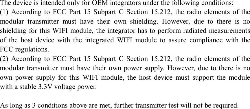 The device is intended only for OEM integrators under the following conditions:   (1)  According  to  FCC  Part  15  Subpart  C  Section  15.212,  the  radio  elements  of  the modular  transmitter  must  have  their  own  shielding.  However,  due  to  there  is  no shielding for this WIFI module, the integrator has to perform radiated measurements of  the  host  device  with  the  integrated  WIFI  module  to  assure  compliance  with  the FCC regulations.   (2)  According  to  FCC  Part  15  Subpart  C  Section  15.212,  the  radio  elements  of  the modular transmitter must  have  their  own power supply. However, due to there  is no own  power  supply  for  this  WIFI  module,  the  host  device  must  support  the  module with a stable 3.3V voltage power.    As long as 3 conditions above are met, further transmitter test will not be required.   