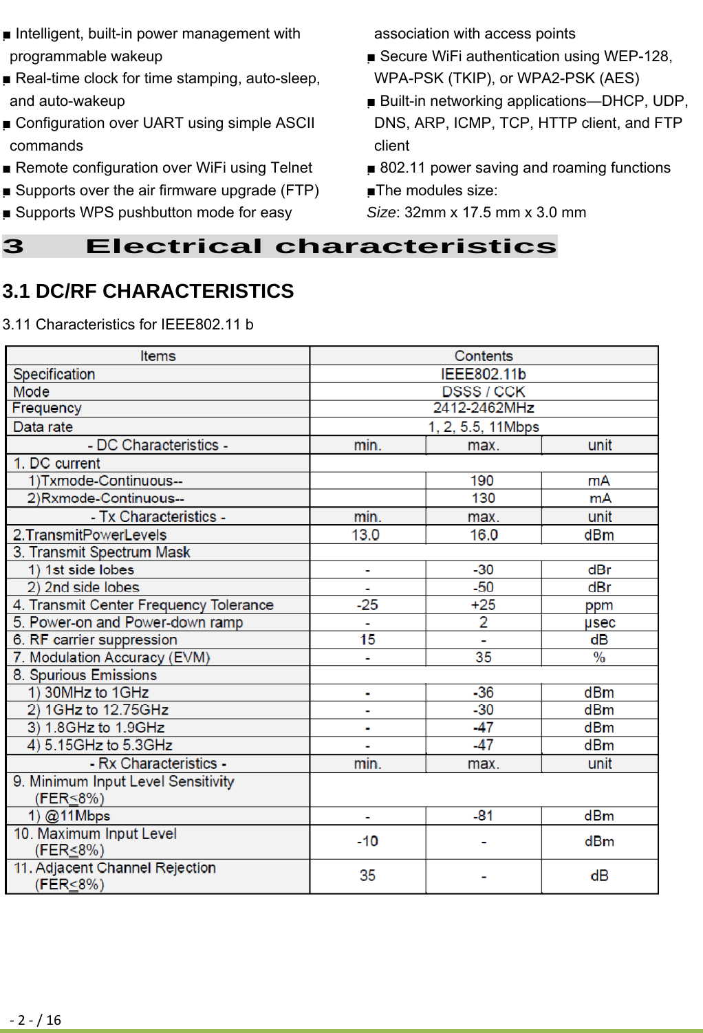 ‐2‐/16■ Intelligent, built-in power management with programmable wakeup ■ Real-time clock for time stamping, auto-sleep, and auto-wakeup ■ Configuration over UART using simple ASCII commands ■ Remote configuration over WiFi using Telnet ■ Supports over the air firmware upgrade (FTP) ■ Supports WPS pushbutton mode for easy association with access points ■ Secure WiFi authentication using WEP-128, WPA-PSK (TKIP), or WPA2-PSK (AES) ■ Built-in networking applications—DHCP, UDP, DNS, ARP, ICMP, TCP, HTTP client, and FTP client ■ 802.11 power saving and roaming functions ■The modules size: Size: 32mm x 17.5 mm x 3.0 mm 3   Electrical characteristics 3.1 DC/RF CHARACTERISTICS 3.11 Characteristics for IEEE802.11 b                               