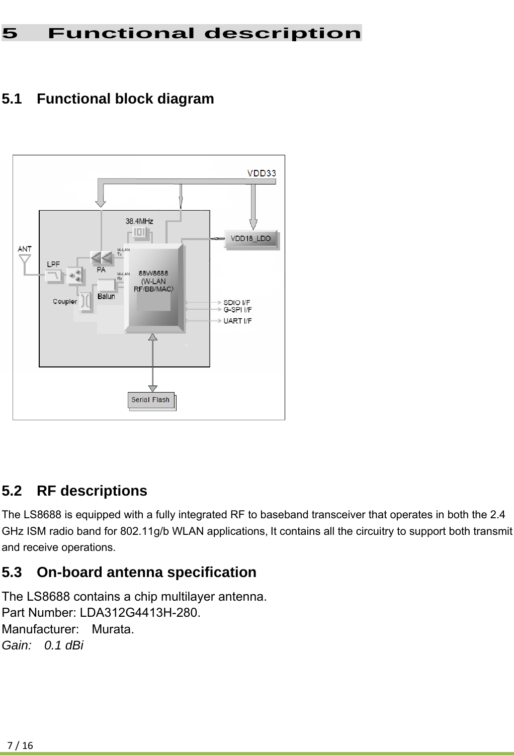 7/165  Functional description  5.1  Functional block diagram            5.2  RF descriptions The LS8688 is equipped with a fully integrated RF to baseband transceiver that operates in both the 2.4 GHz ISM radio band for 802.11g/b WLAN applications,It contains all the circuitry to support both transmit and receive operations. 5.3  On-board antenna specification The LS8688 contains a chip multilayer antenna. Part Number: LDA312G4413H-280. Manufacturer:  Murata. Gain:  0.1 dBi   