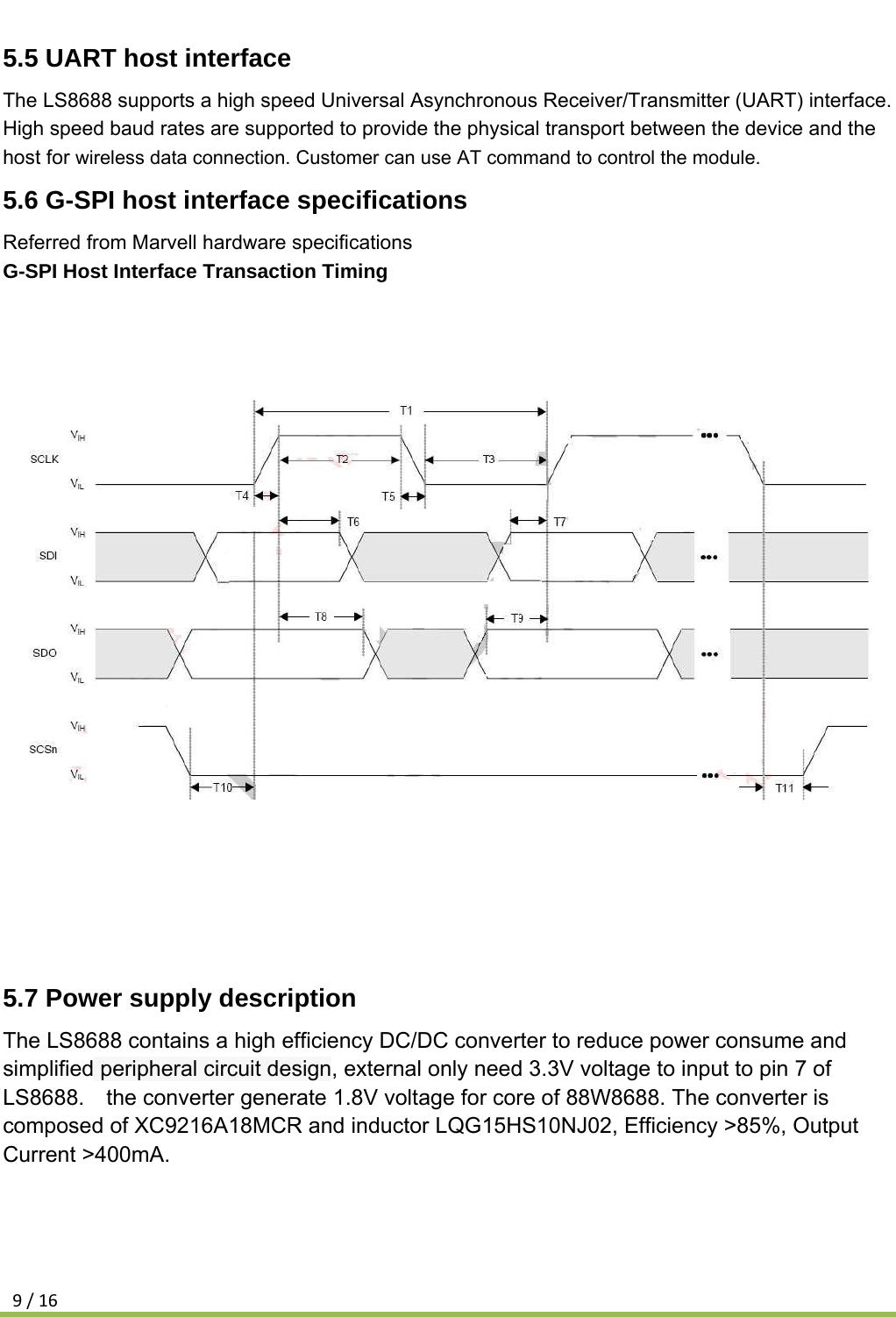 9/165.5 UART host interface The LS8688 supports a high speed Universal Asynchronous Receiver/Transmitter (UART) interface. High speed baud rates are supported to provide the physical transport between the device and the host for wireless data connection. Customer can use AT command to control the module. 5.6 G-SPI host interface specifications Referred from Marvell hardware specifications G-SPI Host Interface Transaction Timing             5.7 Power supply description The LS8688 contains a high efficiency DC/DC converter to reduce power consume and simplified peripheral circuit design, external only need 3.3V voltage to input to pin 7 of LS8688.    the converter generate 1.8V voltage for core of 88W8688. The converter is composed of XC9216A18MCR and inductor LQG15HS10NJ02, Efficiency &gt;85%, Output Current &gt;400mA.    