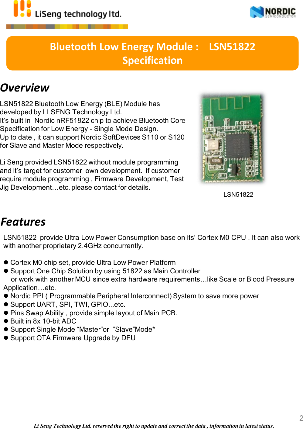 Overview LSN51822 Bluetooth Low Energy (BLE) Module has developed by LI SENG Technology Ltd.  It’s built in  Nordic nRF51822 chip to achieve Bluetooth Core Specification for Low Energy - Single Mode Design.  Up to date , it can support Nordic SoftDevices S110 or S120 for Slave and Master Mode respectively.  Li Seng provided LSN51822 without module programming and it’s target for customer  own development.  If customer require module programming , Firmware Development, Test Jig Development…etc. please contact for details.    LSN51822  provide Ultra Low Power Consumption base on its’ Cortex M0 CPU . It can also work with another proprietary 2.4GHz concurrently.   Cortex M0 chip set, provide Ultra Low Power Platform   Support One Chip Solution by using 51822 as Main Controller       or work with another MCU since extra hardware requirements…like Scale or Blood Pressure Application…etc.   Nordic PPI ( Programmable Peripheral Interconnect) System to save more power  Support UART, SPI, TWI, GPIO...etc.  Pins Swap Ability , provide simple layout of Main PCB.   Built in 8x 10-bit ADC   Support Single Mode “Master”or  “Slave”Mode*   Support OTA Firmware Upgrade by DFU      Bluetooth Low Energy Module :    LSN51822  Specification Features Li Seng Technology Ltd. reserved the right to update and correct the data , information in latest status. LSN51822                      2 