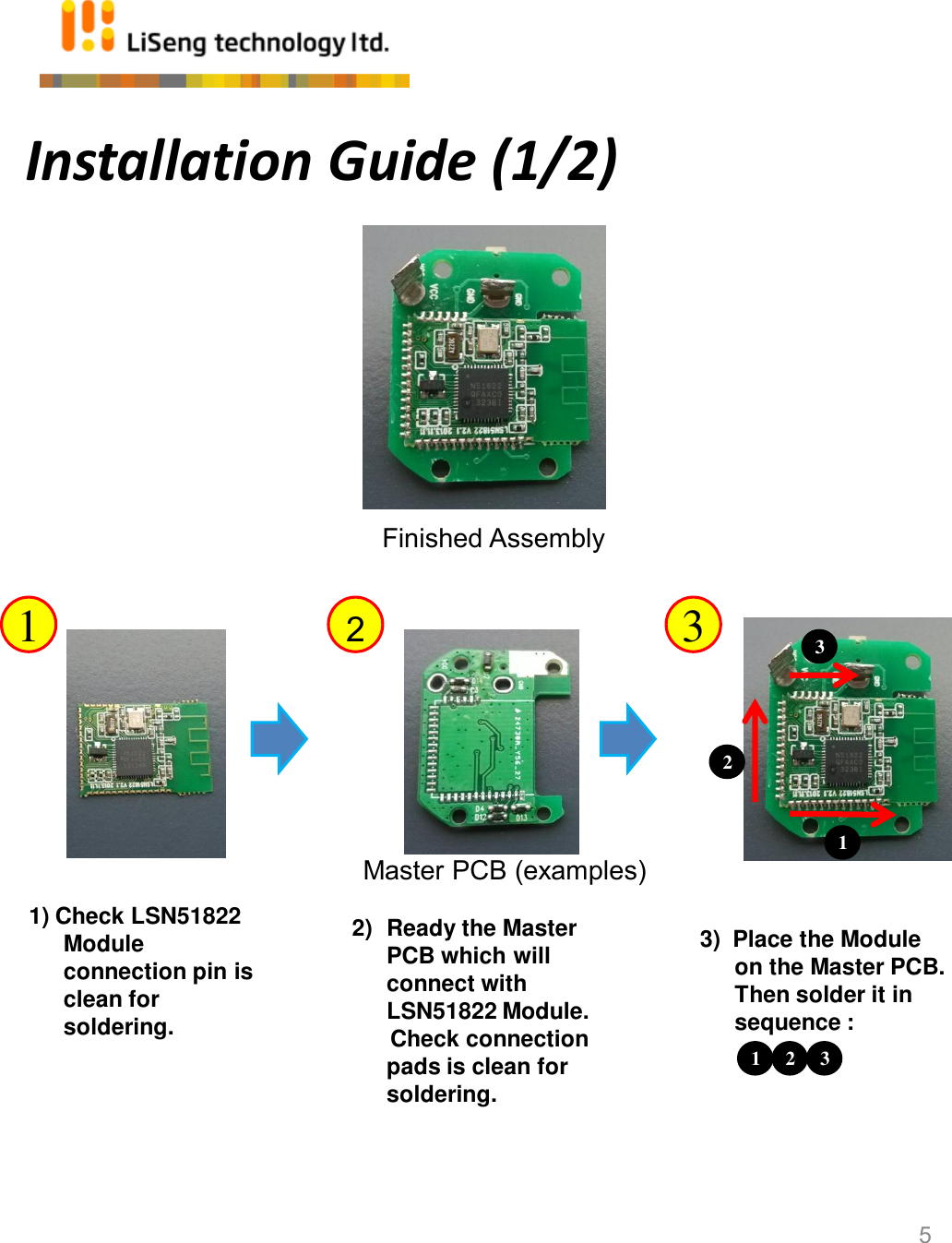 Installation Guide (1/2) 5 1) Check LSN51822 Module  connection pin is clean for soldering. Finished Assembly 1  2  3 1 2) Ready the Master PCB which will connect with LSN51822 Module.       Check connection pads is clean for soldering. 3)  Place the Module on the Master PCB. Then solder it in sequence : 3 2 1  3 2 Master PCB (examples) 