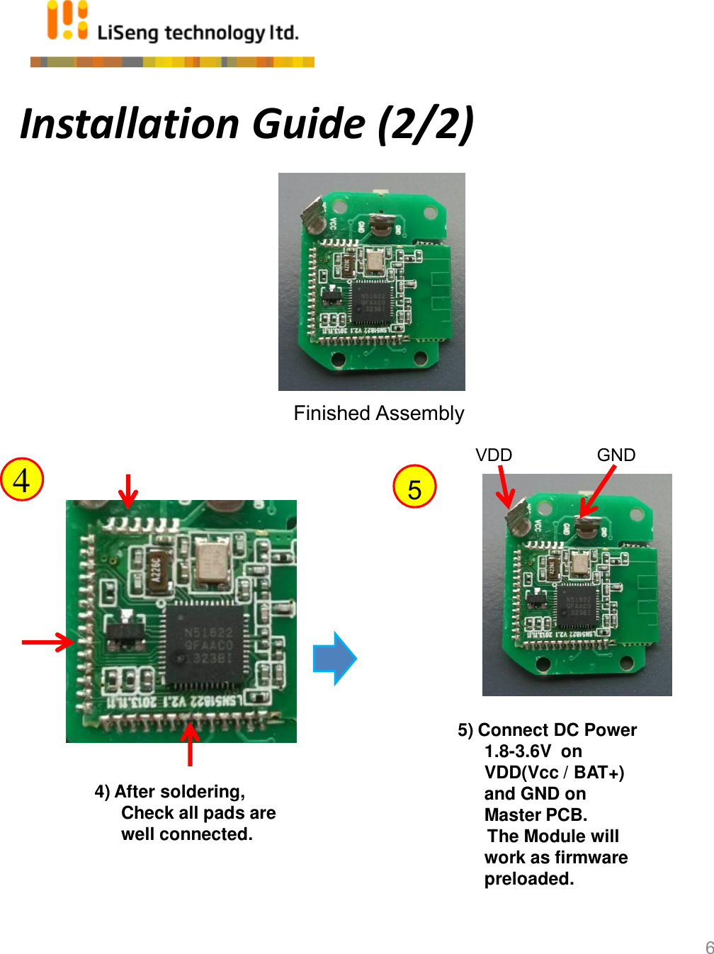 Installation Guide (2/2) 6 Finished Assembly 4) After soldering, Check all pads are well connected. 4  5 5) Connect DC Power 1.8-3.6V  on VDD(Vcc / BAT+)  and GND on Master PCB.       The Module will work as firmware preloaded. VDD                 GND 