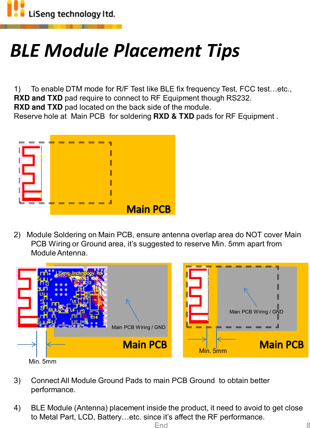 BLE Module Placement Tips 1) To enable DTM mode for R/F Test like BLE fix frequency Test, FCC test…etc.,  RXD and TXD pad require to connect to RF Equipment though RS232. RXD and TXD pad located on the back side of the module.   Reserve hole at  Main PCB  for soldering RXD &amp; TXD pads for RF Equipment .              2)   Module Soldering on Main PCB, ensure antenna overlap area do NOT cover Main PCB Wiring or Ground area, it’s suggested to reserve Min. 5mm apart from Module Antenna.              3) Connect All Module Ground Pads to main PCB Ground  to obtain better performance.  4) BLE Module (Antenna) placement inside the product, it need to avoid to get close to Metal Part, LCD, Battery…etc. since it’s affect the RF performance. Min. 5mm Min. 5mm Main PCB Wiring / GND Main PCB Wiring / GND 8 End 