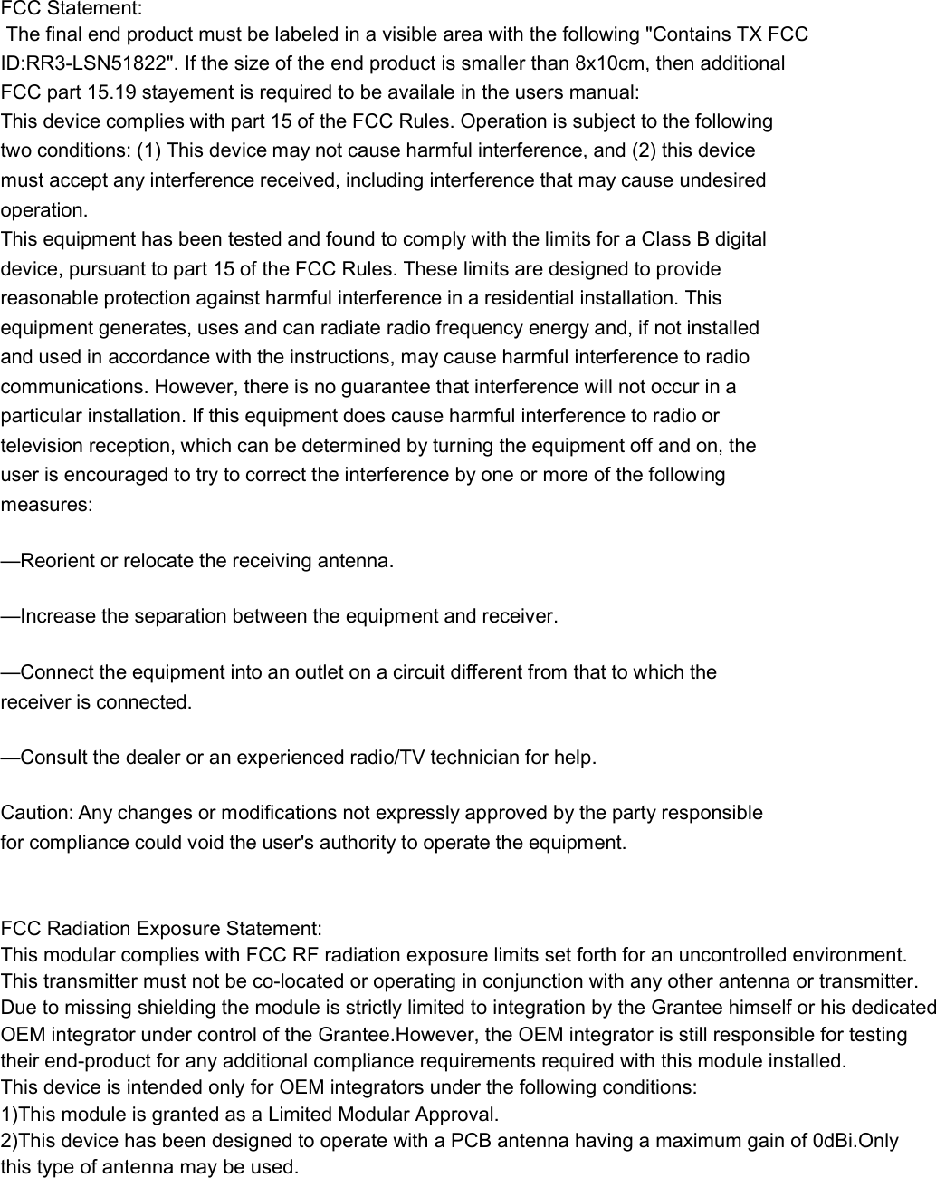 FCC Statement: The final end product must be labeled in a visible area with the following &quot;Contains TX FCC ID:RR3-LSN51822&quot;. If the size of the end product is smaller than 8x10cm, then additionalFCC part 15.19 stayement is required to be availale in the users manual:  This device complies with part 15 of the FCC Rules. Operation is subject to the following two conditions: (1) This device may not cause harmful interference, and (2) this device must accept any interference received, including interference that may cause undesired operation. This equipment has been tested and found to comply with the limits for a Class B digital device, pursuant to part 15 of the FCC Rules. These limits are designed to provide reasonable protection against harmful interference in a residential installation. This equipment generates, uses and can radiate radio frequency energy and, if not installed and used in accordance with the instructions, may cause harmful interference to radio communications. However, there is no guarantee that interference will not occur in a particular installation. If this equipment does cause harmful interference to radio or television reception, which can be determined by turning the equipment off and on, the user is encouraged to try to correct the interference by one or more of the following measures: —Reorient or relocate the receiving antenna. —Increase the separation between the equipment and receiver. —Connect the equipment into an outlet on a circuit different from that to which the receiver is connected. —Consult the dealer or an experienced radio/TV technician for help. Caution: Any changes or modifications not expressly approved by the party responsible for compliance could void the user&apos;s authority to operate the equipment.  FCC Radiation Exposure Statement:This modular complies with FCC RF radiation exposure limits set forth for an uncontrolled environment. This transmitter must not be co-located or operating in conjunction with any other antenna or transmitter.Due to missing shielding the module is strictly limited to integration by the Grantee himself or his dedicated  OEM integrator under control of the Grantee.However, the OEM integrator is still responsible for testing  their end-product for any additional compliance requirements required with this module installed.This device is intended only for OEM integrators under the following conditions:1)This module is granted as a Limited Modular Approval.2)This device has been designed to operate with a PCB antenna having a maximum gain of 0dBi.Only  this type of antenna may be used.  