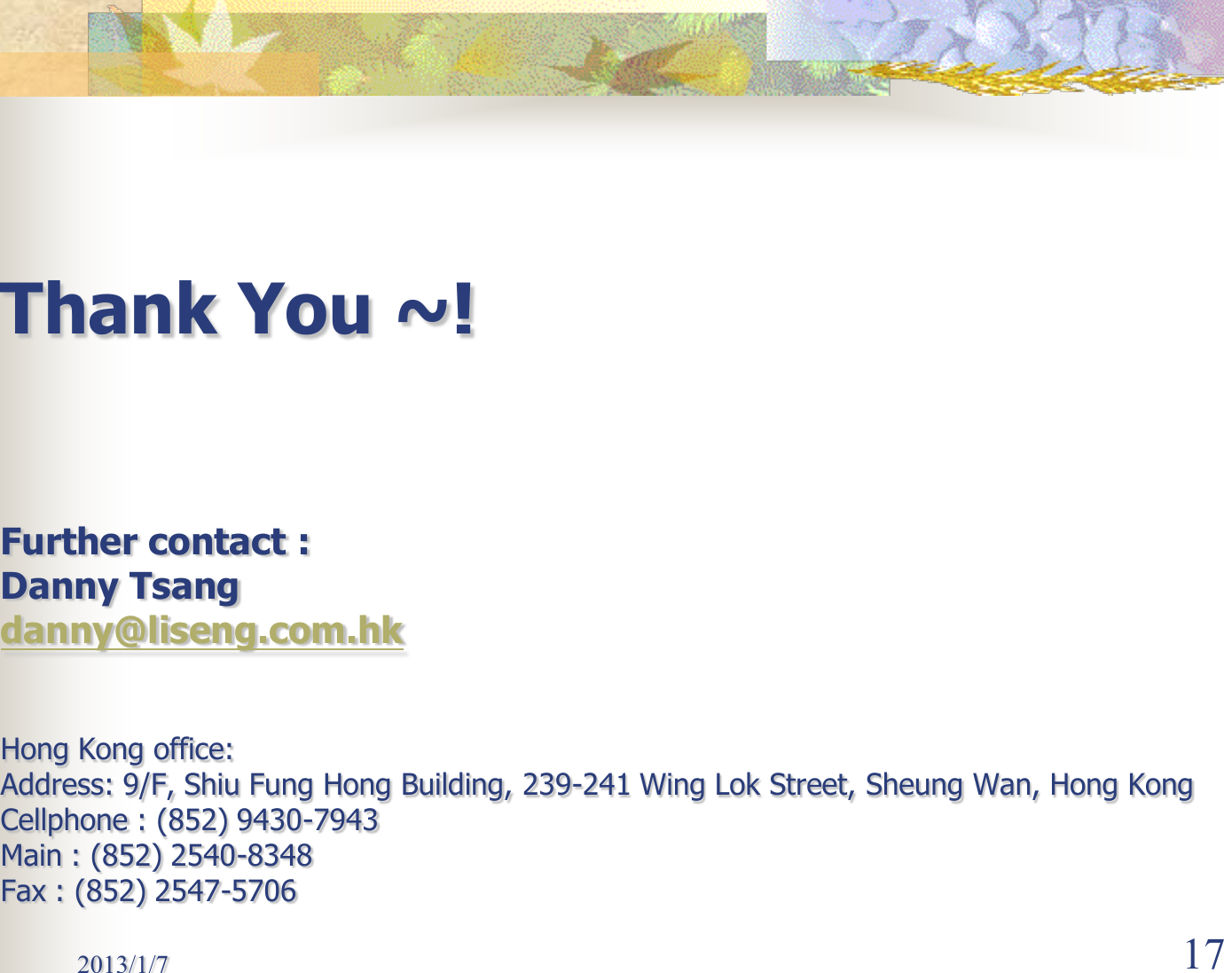 2013/1/7  17 Thank You ~!   Further contact : Danny Tsang danny@liseng.com.hk  Hong Kong office: Address: 9/F, Shiu Fung Hong Building, 239-241 Wing Lok Street, Sheung Wan, Hong Kong Cellphone : (852) 9430-7943 Main : (852) 2540-8348 Fax : (852) 2547-5706 