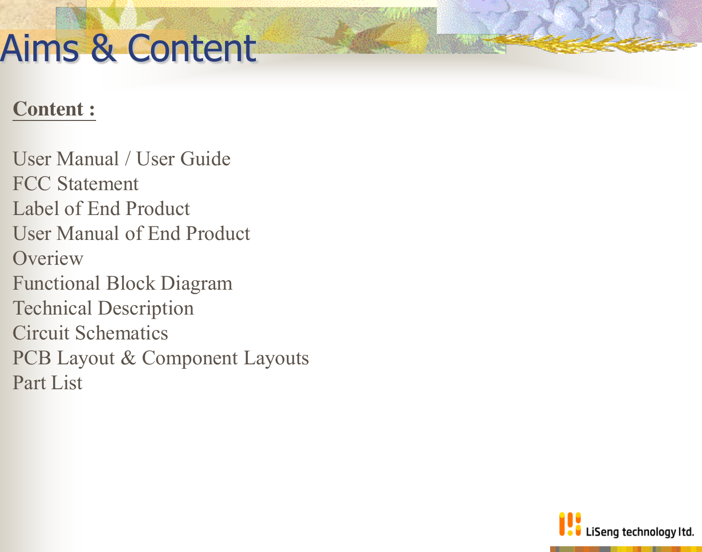 Aims &amp; Content Content :   User Manual / User Guide FCC Statement Label of End Product User Manual of End Product Overiew Functional Block Diagram Technical Description  Circuit Schematics PCB Layout &amp; Component Layouts Part List    