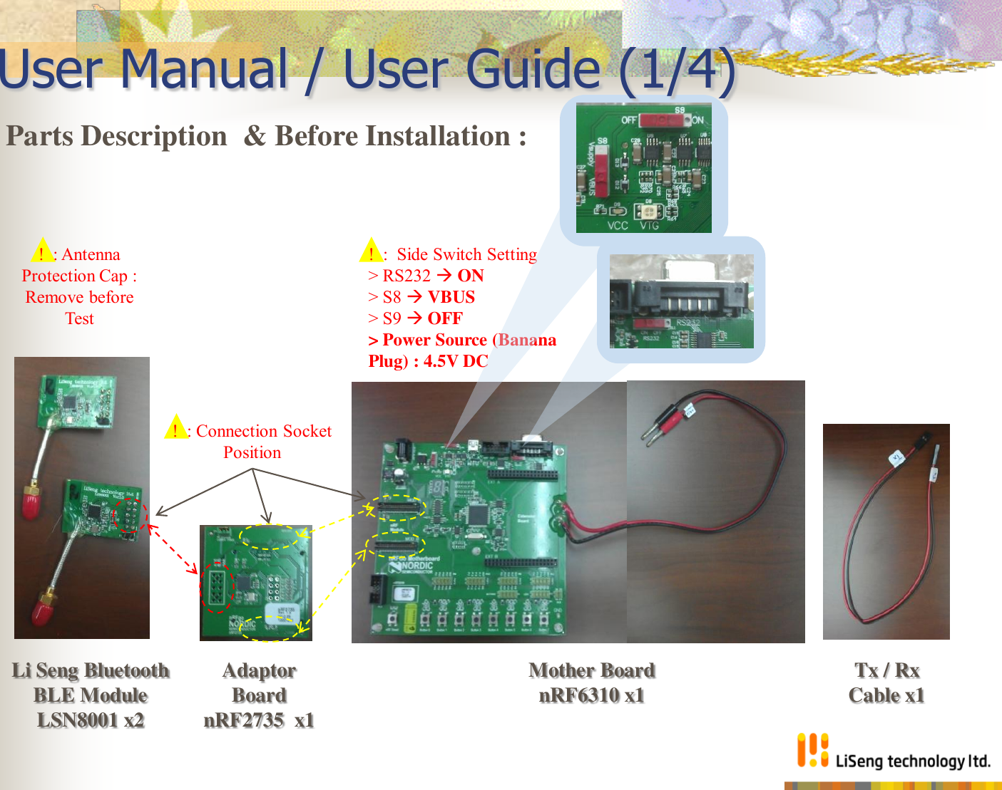 User Manual / User Guide (1/4) Parts Description  &amp; Before Installation :  Li Seng Bluetooth  BLE Module  LSN8001 x2 Adaptor Board nRF2735  x1 Mother Board nRF6310 x1  Tx / Rx Cable x1 !  : Connection Socket Position !  : Antenna Protection Cap : Remove before Test !  :  Side Switch Setting &gt; RS232  ON &gt; S8  VBUS  &gt; S9  OFF &gt; Power Source (Banana Plug) : 4.5V DC 