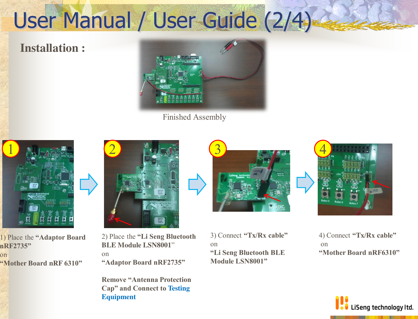 User Manual / User Guide (2/4) 1) Place the “Adaptor Board nRF2735”  on  “Mother Board nRF 6310” 3) Connect “Tx/Rx cable” on  “Li Seng Bluetooth BLE Module LSN8001” Finished Assembly Installation :  2) Place the “Li Seng Bluetooth  BLE Module LSN8001”  on  “Adaptor Board nRF2735”  Remove “Antenna Protection Cap” and Connect to Testing Equipment  4) Connect “Tx/Rx cable”  on  “Mother Board nRF6310” 1  2  3  4 