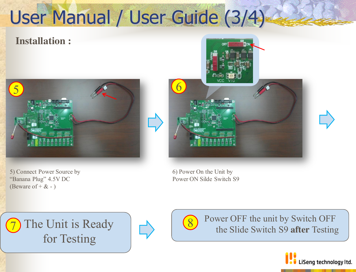             Power OFF the unit by Switch OFF    the Slide Switch S9 after Testing       The Unit is Ready    for Testing User Manual / User Guide (3/4) 6) Power On the Unit by Power ON Silde Switch S9 Installation :  5) Connect Power Source by “Banana Plug” 4.5V DC (Beware of + &amp; - ) 5  6 7  8 