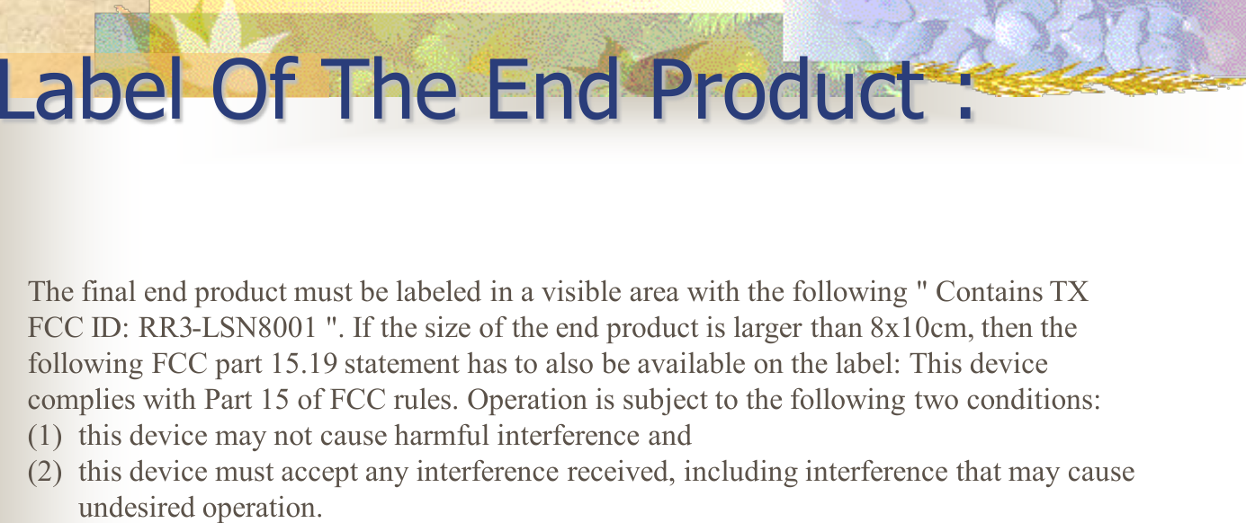 Label Of The End Product :   The final end product must be labeled in a visible area with the following &quot; Contains TX FCC ID: RR3-LSN8001 &quot;. If the size of the end product is larger than 8x10cm, then the following FCC part 15.19 statement has to also be available on the label: This device complies with Part 15 of FCC rules. Operation is subject to the following two conditions:  (1) this device may not cause harmful interference and  (2) this device must accept any interference received, including interference that may cause undesired operation. 