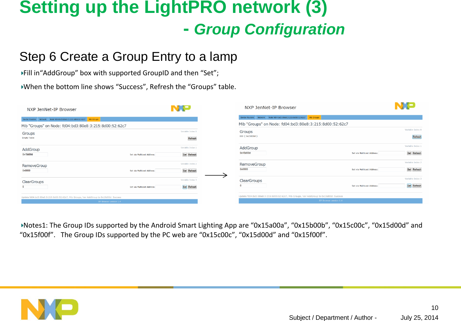 Setting up the LightPRO network (3)-Group ConfigurationStep 6 Create a Group Entry to a lampFillin“AddGroup” boxwithsupportedGroupIDandthen“Set”;Whenthebottomlineshows“Success”,Refreshthe“Groups” table.Notes1:TheGroupIDssupportedbytheAndroidSmartLightingAppare“0x15a00a”,“0x15b00b”,“0x15c00c”,“0x15d00d” and“0x15f00f”.TheGroupIDssupportedbythePCwebare“0x15c00c”,“0x15d00d” and“0x15f00f”.July 25, 2014Subject / Department / Author -10