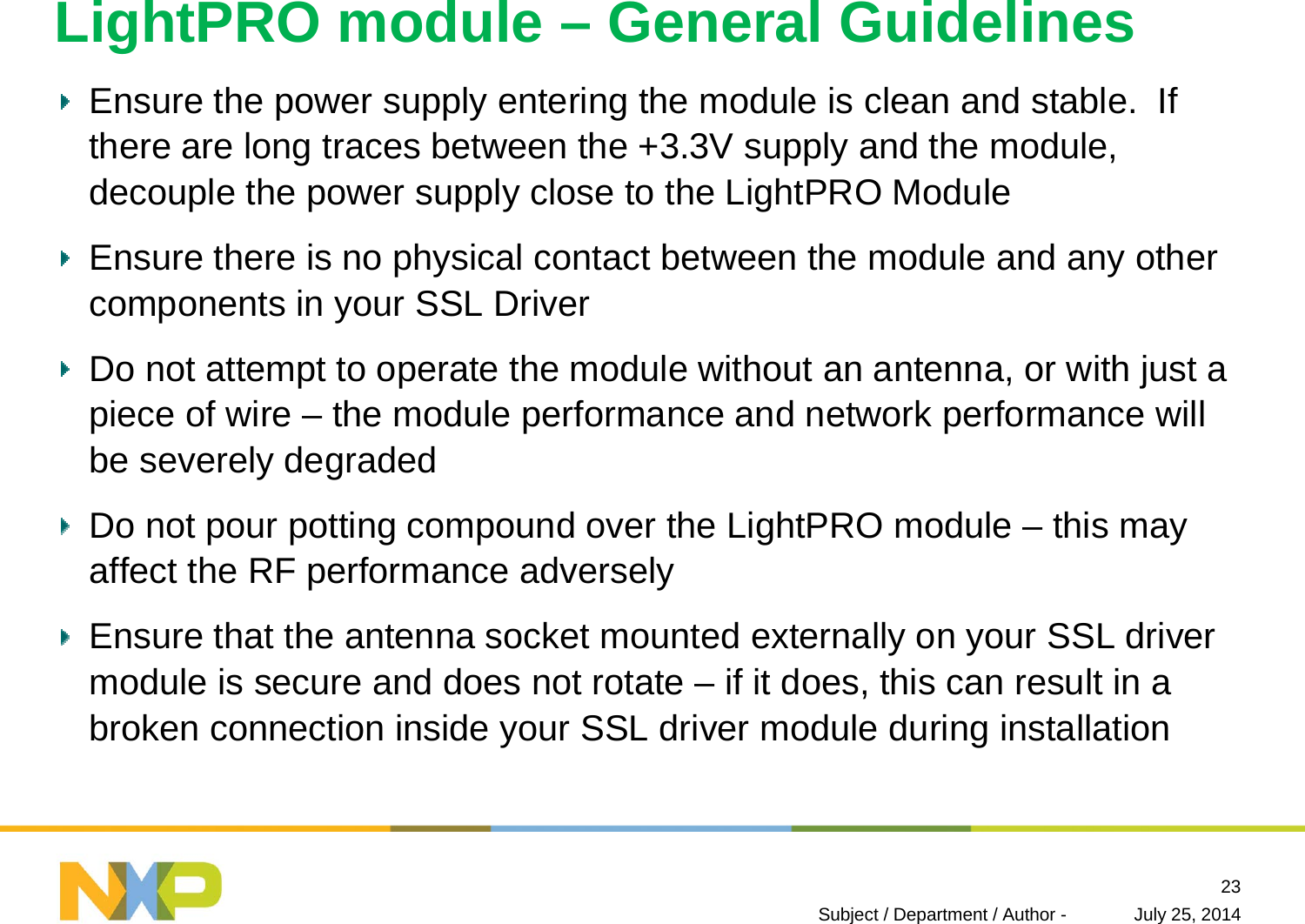 LightPRO module – General GuidelinesEnsure the power supply entering the module is clean and stable. If there are long traces between the +3.3V supply and the module, decouple the power supply close to the LightPRO ModuleEnsure there is no physical contact between the module and any other components in your SSL DriverDo not attempt to operate the module without an antenna, or with just a piece of wire – the module performance and network performance will  be severely degradedDo not pour potting compound over the LightPRO module – this may affect the RF performance adverselyEnsure that the antenna socket mounted externally on your SSL driver module is secure and does not rotate – if it does, this can result in a broken connection inside your SSL driver module during installationJuly 25, 2014Subject / Department / Author -23