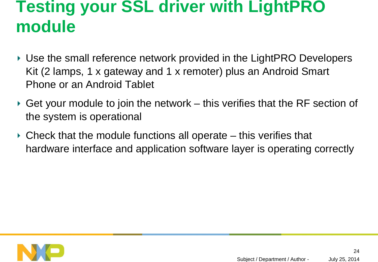 Testing your SSL driver with LightPROmoduleUse the small reference network provided in the LightPRO Developers Kit (2 lamps, 1 x gateway and 1 x remoter) plus an Android SmartPhone or an Android TabletGet your module to join the network – this verifies that the RF section of the system is operationalCheck that the module functions all operate – this verifies that hardware interface and application software layer is operating correctlyJuly 25, 2014Subject / Department / Author -24