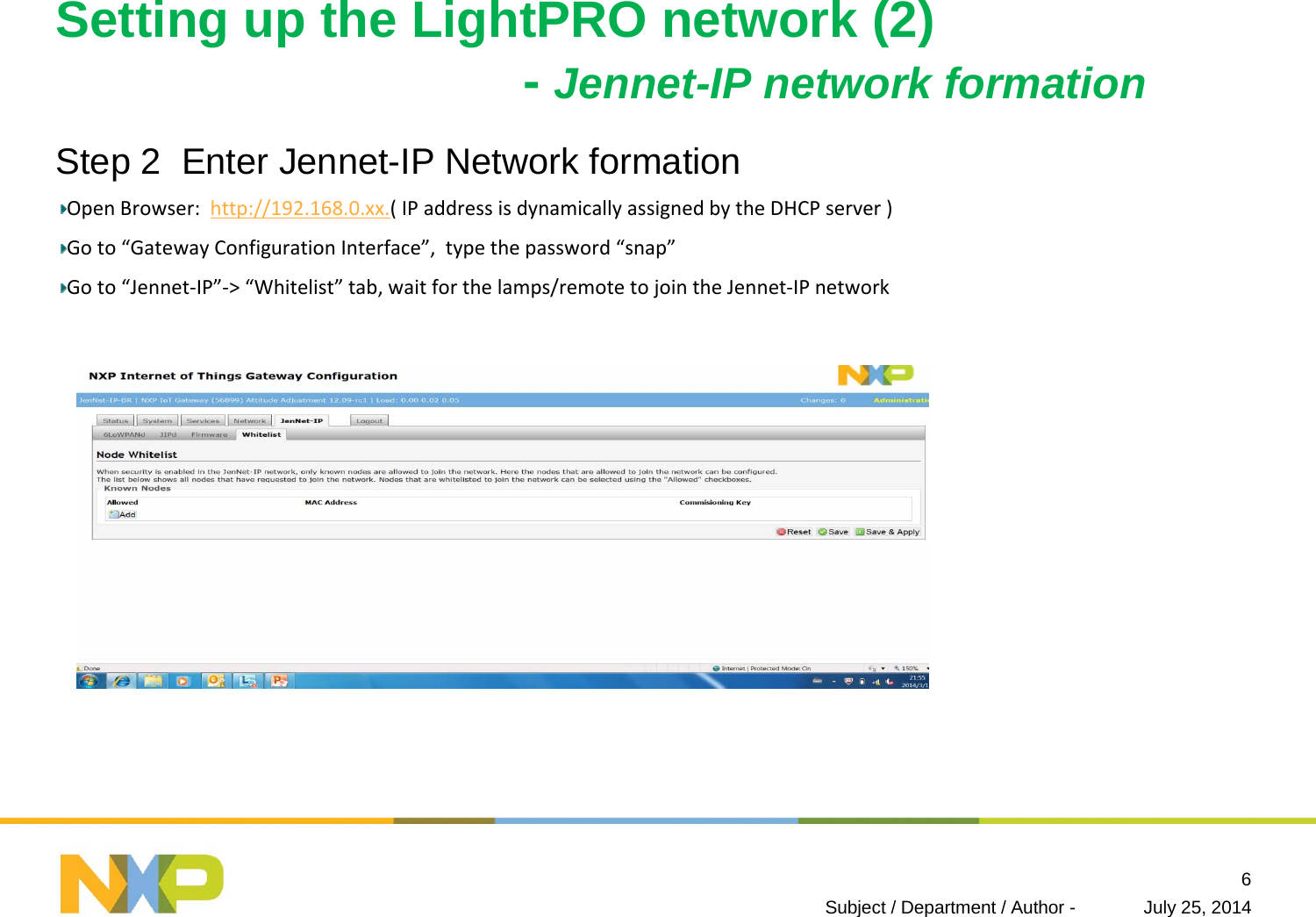 Setting up the LightPRO network (2)-Jennet-IP network formation Step 2  Enter Jennet-IP Network formation OpenBrowser:http://192.168.0.xx.(IPaddressisdynamicallyassignedbytheDHCPserver)Goto“GatewayConfigurationInterface”,typethepassword“snap”Goto“Jennet‐IP”‐&gt;“Whitelist” tab,waitforthelamps/remotetojointheJennet‐IPnetworkJuly 25, 2014Subject / Department / Author -6