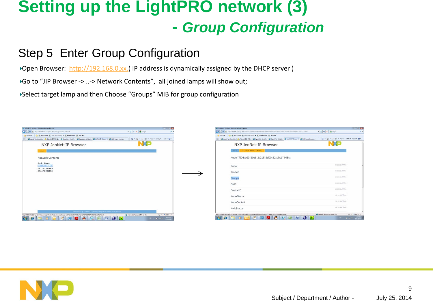 Setting up the LightPRO network (3)-Group ConfigurationStep 5  Enter Group ConfigurationOpenBrowser:http://192.168.0.xx.(IPaddressisdynamicallyassignedbytheDHCPserver)Goto“JIPBrowser‐&gt;..‐&gt;NetworkContents”,alljoinedlampswillshowout;SelecttargetlampandthenChoose“Groups” MIBforgroupconfigurationJuly 25, 2014Subject / Department / Author -9