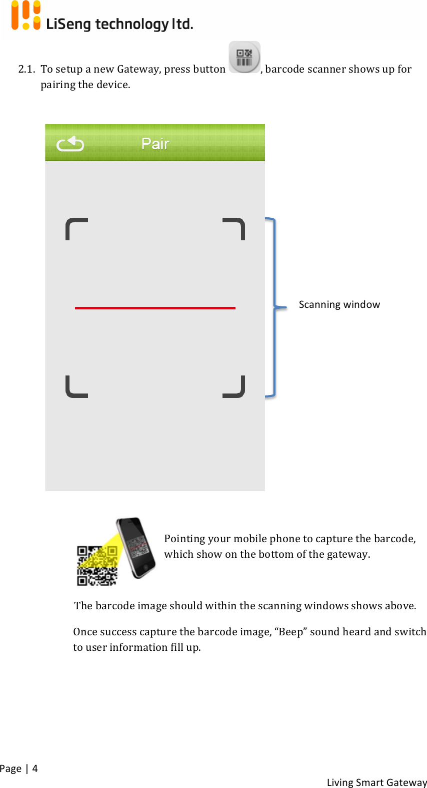 !Page!|!4!!Living!Smart!Gateway!!2.1. To!setup!a!new!Gateway,!press!button! ,!barcode!scanner!shows!up!for!pairing!the!device.!!!!!!!!!!!!!!!!!!!!!!!!!!!!Pointing!your!mobile!phone!to!capture!the!barcode,!which!show!on!the!bottom!of!the!gateway.!!The!barcode!image!should!within!the!scanning!windows!shows!above.!Once!success!capture!the!barcode!image,!“Beep”!sound!heard!and!switch!to!user!information!fill!up.!!!!!!!Scanning!window!