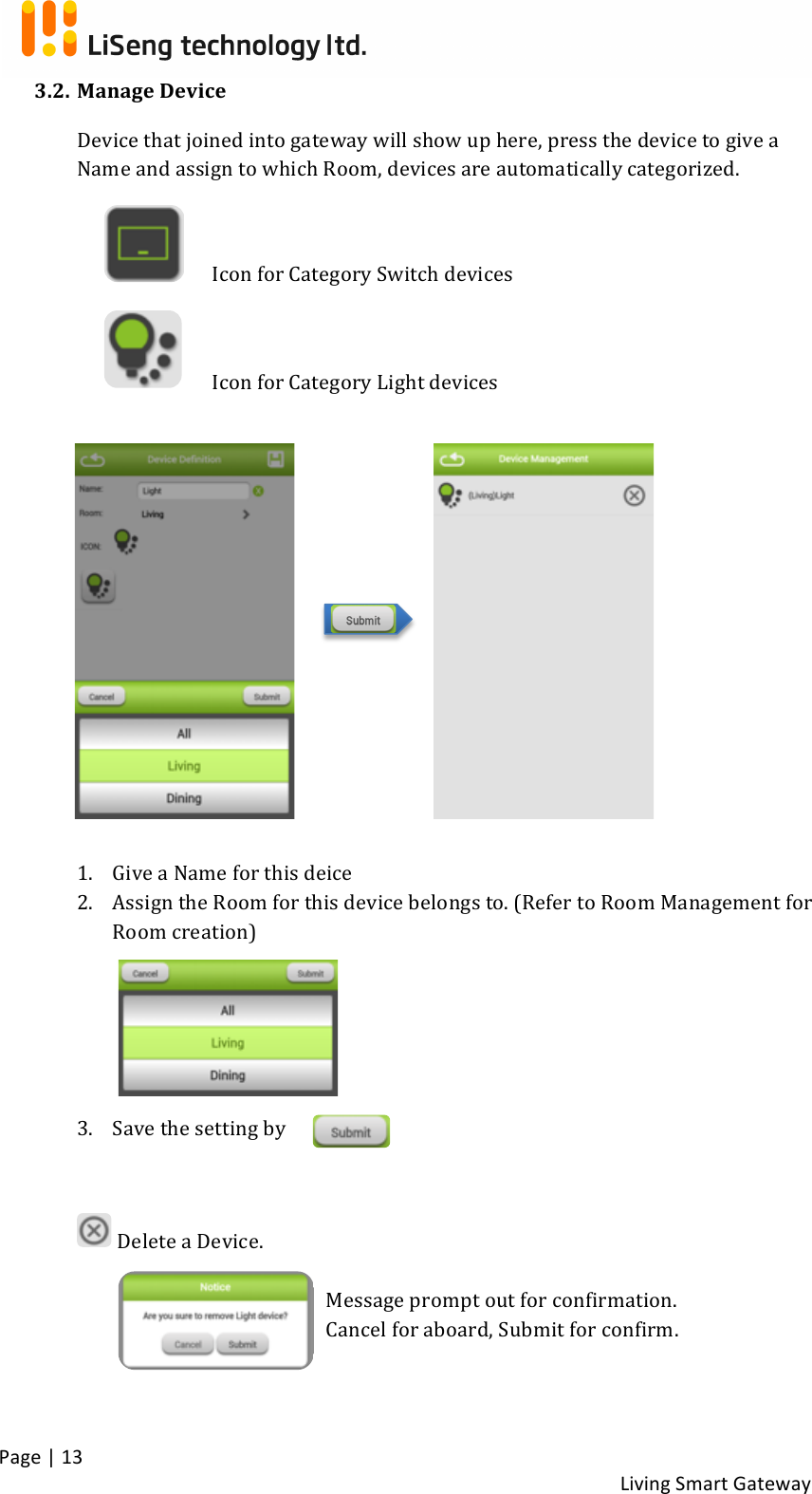 !Page!|!13!!Living!Smart!Gateway!!3.2. Manage!Device!Device!that!joined!into!gateway!will!show!up!here,!press!the!device!to!give!a!Name!and!assign!to!which!Room,!devices!are!automatically!categorized.!! ! Icon!for!Category!Switch!devices!! ! Icon!for!Category!Light!devices!! !!!!!!!!!1. Give!a!Name!for!this!deice!2. Assign!the!Room!for!this!device!belongs!to.!(Refer!to!Room!Management!for!Room!creation)!!!!3. Save!the!setting!by!!!!!Delete!a!Device.!!Message!prompt!out!for!confirmation.!!Cancel!for!aboard,!Submit!for!confirm.!!!!!!