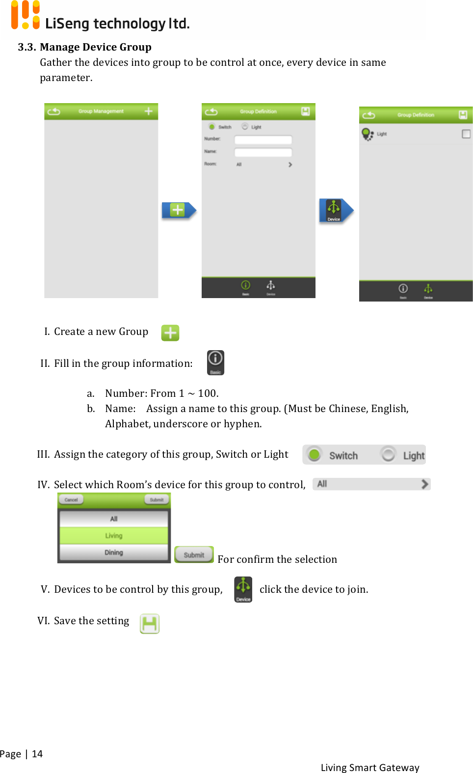 !Page!|!14!!Living!Smart!Gateway!!3.3. Manage!Device!Group!!Gather!the!devices!into!group!to!be!control!at!once,!every!device!in!same!parameter.!!!!!!!!!!I. Create!a!new!Group!!II. Fill!in!the!group!information:!!!a. Number:!From!1!~!100.!!b. Name:!!Assign!a!name!to!this!group.!(Must!be!Chinese,!English,!Alphabet,!underscore!or!hyphen.!!III. Assign!the!category!of!this!group,!Switch!or!Light!!IV. Select!which!Room’s!device!for!this!group!to!control,!!! !For!confirm!the!selection!!V. Devices!to!be!control!by!this!group,! click!the!device!to!join.!! !VI. Save!the!setting!! !!!
