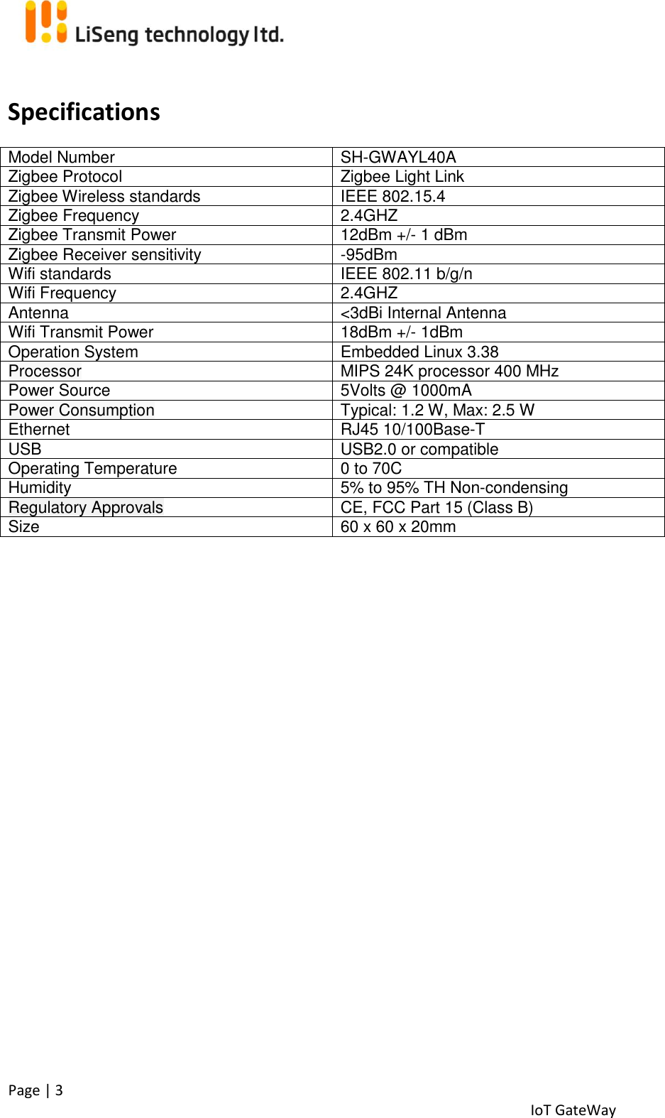  Page | 3   IoT GateWay   Specifications Model Number  SH-GWAYL40A Zigbee Protocol Zigbee Light Link  Zigbee Wireless standards  IEEE 802.15.4  Zigbee Frequency 2.4GHZ Zigbee Transmit Power  12dBm +/- 1 dBm Zigbee Receiver sensitivity -95dBm Wifi standards IEEE 802.11 b/g/n Wifi Frequency 2.4GHZ Antenna  &lt;3dBi Internal Antenna Wifi Transmit Power 18dBm +/- 1dBm Operation System Embedded Linux 3.38 Processor  MIPS 24K processor 400 MHz Power Source  5Volts @ 1000mA  Power Consumption Typical: 1.2 W, Max: 2.5 W Ethernet  RJ45 10/100Base-T USB USB2.0 or compatible  Operating Temperature  0 to 70C  Humidity  5% to 95% TH Non-condensing  Regulatory Approvals CE, FCC Part 15 (Class B) Size  60 x 60 x 20mm     