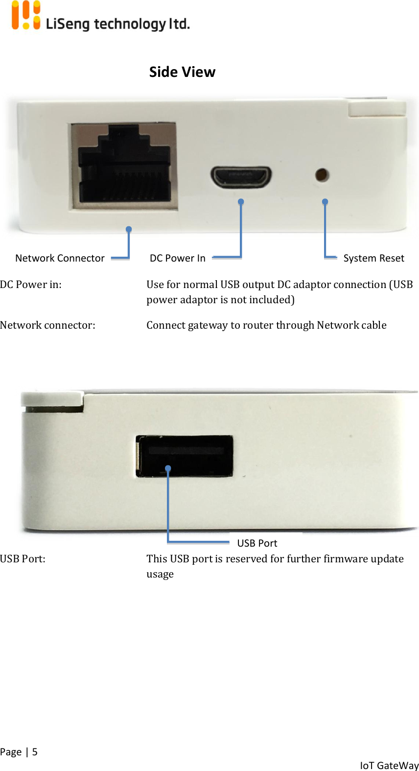  Page | 5   IoT GateWay        DC Power in:   Use for normal USB output DC adaptor connection (USB power adaptor is not included) Network connector:     Connect gateway to router through Network cable    USB Port:  This USB port is reserved for further firmware update usage    System Reset DC Power In Network Connector Side View USB Port 