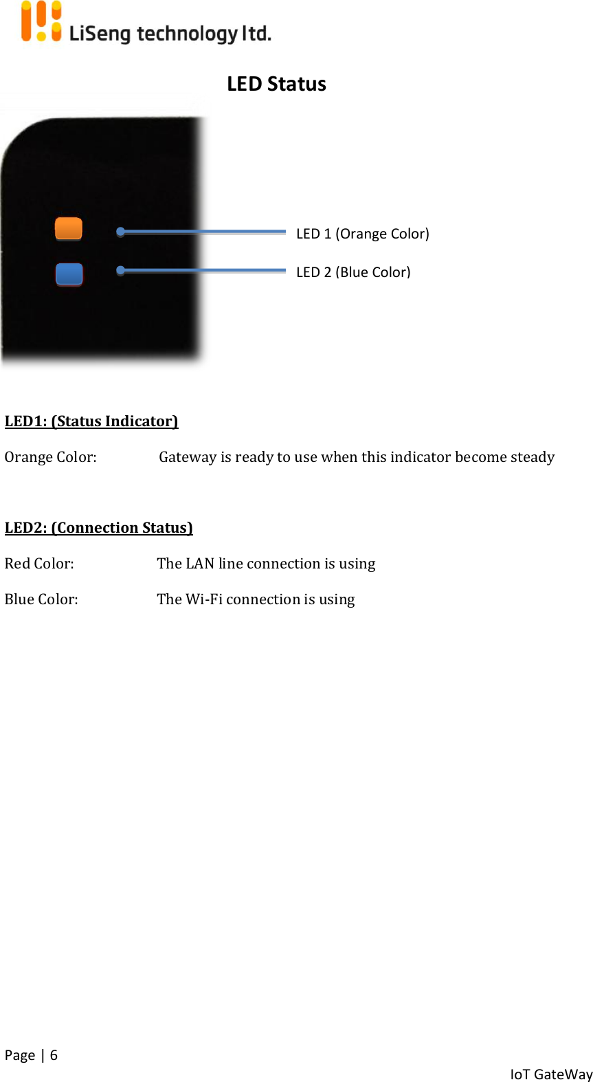  Page | 6   IoT GateWay            LED1: (Status Indicator) Orange Color:      Gateway is ready to use when this indicator become steady   LED2: (Connection Status) Red Color:   The LAN line connection is using Blue Color:  The Wi-Fi connection is using       LED Status LED 1 (Orange Color) LED 2 (Blue Color) 