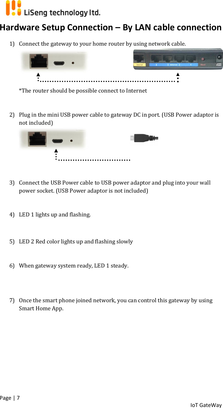  Page | 7   IoT GateWay  Hardware Setup Connection – By LAN cable connection 1) Connect the gateway to your home router by using network cable.           *The router should be possible connect to Internet   2) Plug in the mini USB power cable to gateway DC in port. (USB Power adaptor is not included)      3) Connect the USB Power cable to USB power adaptor and plug into your wall power socket. (USB Power adaptor is not included)   4) LED 1 lights up and flashing.  5) LED 2 Red color lights up and flashing slowly   6) When gateway system ready, LED 1 steady.   7) Once the smart phone joined network, you can control this gateway by using Smart Home App.       