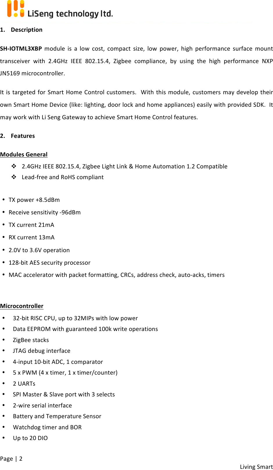 !!Living!Smart!Page!|!2!1. Description$SH-IOTML3XBP!module!is!a!low! cost,! compact!size,! low! power,! high! performance! surface! mount!transceiver!with! 2.4GHz! IEEE! 802.15.4,! Zigbee!compliance,! by! using! the! high! performance! NXP!JN5169!microcontroller.!It!is!targeted!for!Smart!Home!Control!customers.!!With!this!module,!customers!may!develop!their!own!Smart!Home!Device!(like:!lighting,!door!lock!and!home!appliances)!easily!with!provided!SDK.!!It!may!work!with!Li!Seng!Gateway!to!achieve!Smart!Home!Control!features.!2. Features$Modules$General$$v 2.4GHz!IEEE!802.15.4,!Zigbee!Light!Link!&amp;!Home!Automation!1.2!Compatible!v Lead-free!and!RoHS!compliant!!• TX!power!+8.5dBm!• Receive!sensitivity!-96dBm!• TX!current!21mA!• RX!current!13mA!!!• 2.0V!to!3.6V!operation!!• 128-bit!AES!security!processor!• MAC!accelerator!with!packet!formatting,!CRCs,!address!check,!auto-acks,!timers!!Microcontroller$$• 32-bit!RISC!CPU,!up!to!32MIPs!with!low!power!• Data!EEPROM!with!guaranteed!100k!write!operations!• ZigBee!stacks!• JTAG!debug!interface!• 4-input!10-bit!ADC,!1!comparator!• 5!x!PWM!(4!x!timer,!1!x!timer/counter)!• 2!UARTs!• SPI!Master!&amp;!Slave!port!with!3!selects!• 2-wire!serial!interface!• Battery!and!Temperature!Sensor!• Watchdog!timer!and!BOR!• Up!to!20!DIO!