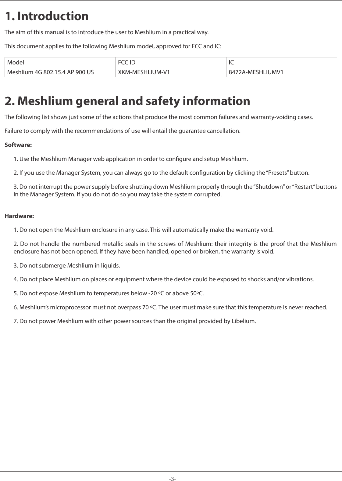 -3-Meshlium 1. IntroductionThe aim of this manual is to introduce the user to Meshlium in a practical way. This document applies to the following Meshlium model, approved for FCC and IC:Model FCC ID ICMeshlium 4G 802.15.4 AP 900 US XKM-MESHLIUM-V1 8472A-MESHLIUMV12. Meshlium general and safety informationThe following list shows just some of the actions that produce the most common failures and warranty-voiding cases. Failure to comply with the recommendations of use will entail the guarantee cancellation.Software:1. Use the Meshlium Manager web application in order to congure and setup Meshlium.2. If you use the Manager System, you can always go to the default conguration by clicking the “Presets” button.3. Do not interrupt the power supply before shutting down Meshlium properly through the “Shutdown” or “Restart” buttonsin the Manager System. If you do not do so you may take the system corrupted.Hardware:1. Do not open the Meshlium enclosure in any case. This will automatically make the warranty void.2. Do not handle the numbered metallic seals in the screws of Meshlium: their integrity is the proof that the Meshliumenclosure has not been opened. If they have been handled, opened or broken, the warranty is void.3. Do not submerge Meshlium in liquids.4. Do not place Meshlium on places or equipment where the device could be exposed to shocks and/or vibrations.5. Do not expose Meshlium to temperatures below -20 ºC or above 50ºC.6. Meshlium’s microprocessor must not overpass 70 ºC. The user must make sure that this temperature is never reached.7. Do not power Meshlium with other power sources than the original provided by Libelium.